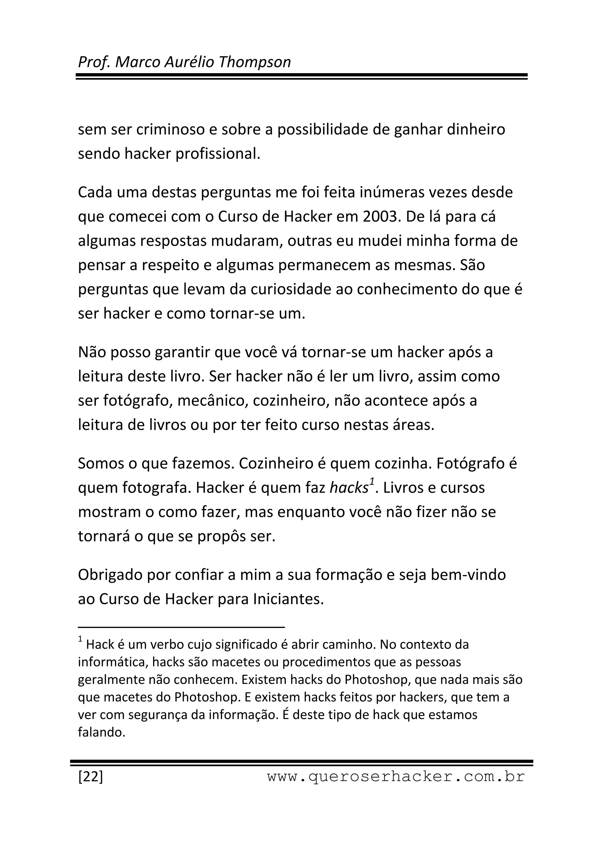 Prof. Marco Aurélio Thompson 
 
 
sem ser criminoso e sobre a possibilidade de ganhar dinheiro 
sendo hacker profissional. 

Cada uma destas perguntas me foi feita inúmeras vezes desde 
que comecei com o Curso de Hacker em 2003. De lá para cá 
algumas respostas mudaram, outras eu mudei minha forma de 
pensar a respeito e algumas permanecem as mesmas. São 
perguntas que levam da curiosidade ao conhecimento do que é 
ser hacker e como tornar‐se um. 

Não posso garantir que você vá tornar‐se um hacker após a 
leitura deste livro. Ser hacker não é ler um livro, assim como 
ser fotógrafo, mecânico, cozinheiro, não acontece após a 
leitura de livros ou por ter feito curso nestas áreas. 

Somos o que fazemos. Cozinheiro é quem cozinha. Fotógrafo é 
quem fotografa. Hacker é quem faz hacks1. Livros e cursos 
mostram o como fazer, mas enquanto você não fizer não se 
tornará o que se propôs ser. 

Obrigado por confiar a mim a sua formação e seja bem‐vindo 
ao Curso de Hacker para Iniciantes. 
                                                            
1
  Hack é um verbo cujo significado é abrir caminho. No contexto da 
informática, hacks são macetes ou procedimentos que as pessoas 
geralmente não conhecem. Existem hacks do Photoshop, que nada mais são 
que macetes do Photoshop. E existem hacks feitos por hackers, que tem a 
ver com segurança da informação. É deste tipo de hack que estamos 
falando. 
 
[22]                                                 www.queroserhacker.com.br
 
 