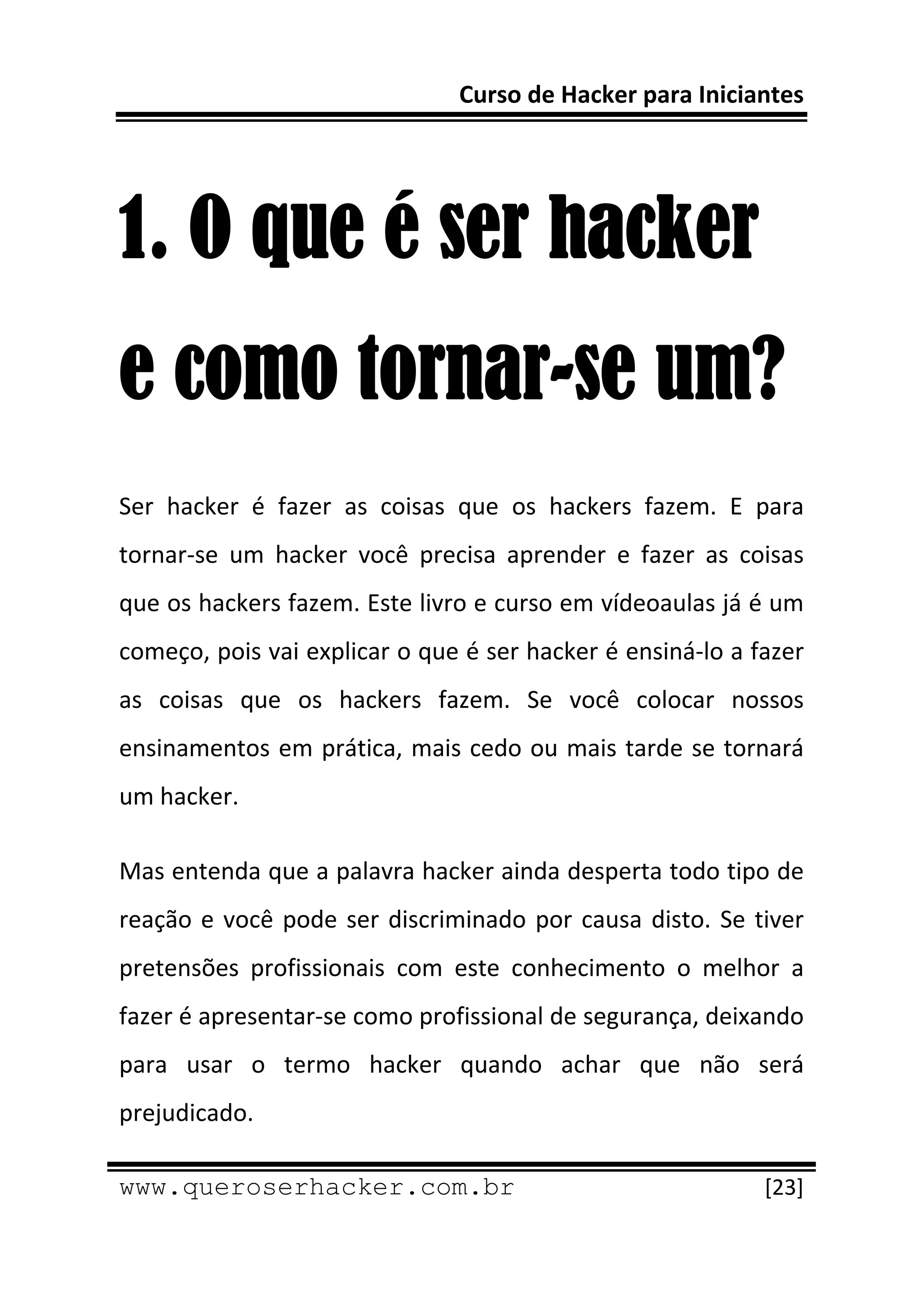 Curso de Hacker para Iniciantes 
 
 


1. O que é ser hacker
e como tornar-se um?
Ser  hacker  é  fazer  as  coisas  que  os  hackers  fazem.  E  para 
tornar‐se  um  hacker  você  precisa  aprender  e  fazer  as  coisas 
que os hackers fazem. Este livro e curso em vídeoaulas já é um 
começo, pois vai explicar o que é ser hacker é ensiná‐lo a fazer 
as  coisas  que  os  hackers  fazem.  Se  você  colocar  nossos 
ensinamentos em prática, mais cedo ou mais tarde se tornará 
um hacker. 

Mas entenda que a palavra hacker ainda desperta todo tipo de 
reação  e  você  pode  ser  discriminado  por  causa  disto.  Se  tiver 
pretensões  profissionais  com  este  conhecimento  o  melhor  a 
fazer é apresentar‐se como profissional de segurança, deixando 
para  usar  o  termo  hacker  quando  achar  que  não  será 
prejudicado. 
 
www.queroserhacker.com.br                                          [23] 
 
 