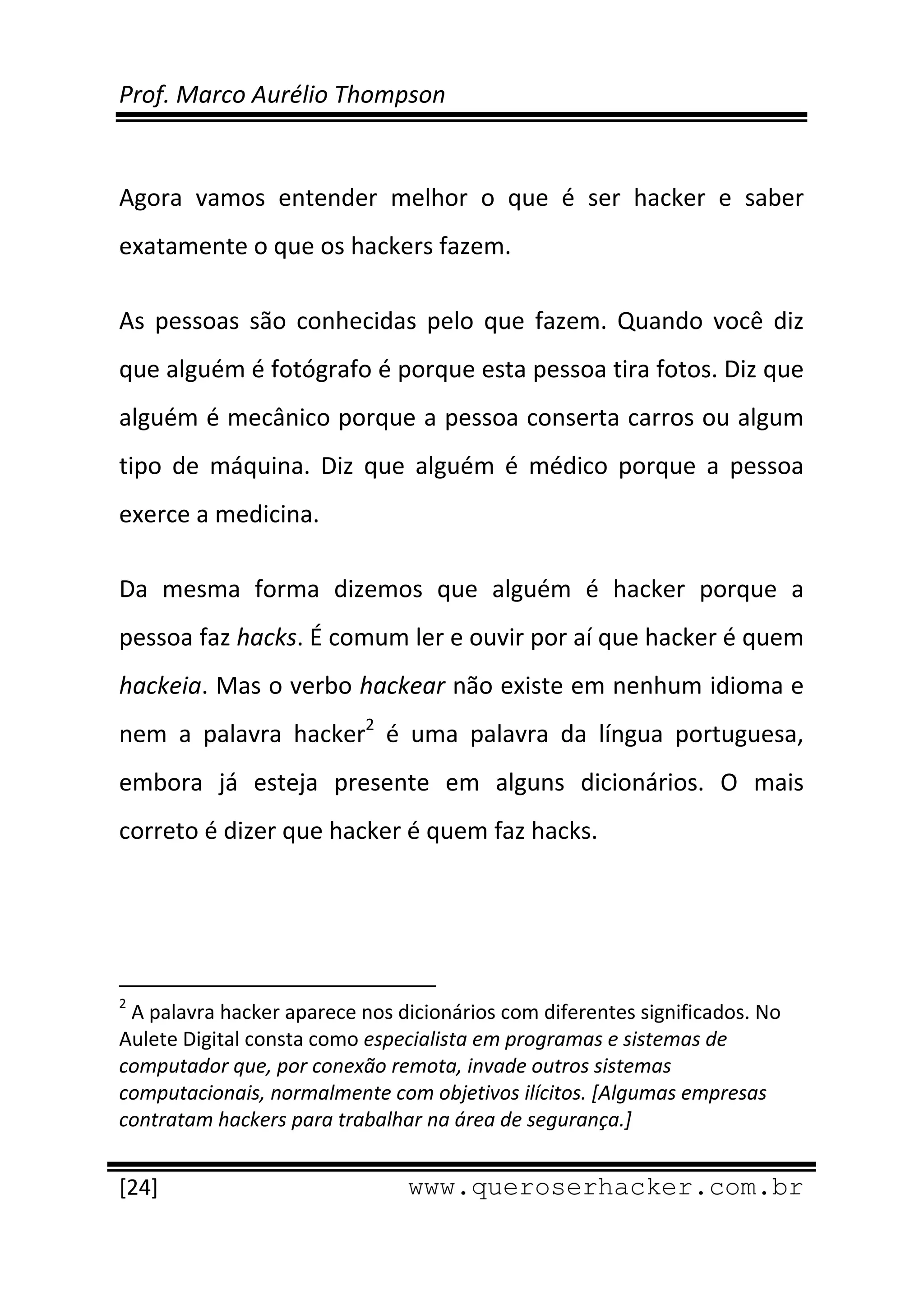 Prof. Marco Aurélio Thompson 
 
 
Agora  vamos  entender  melhor  o  que  é  ser  hacker  e  saber 
exatamente o que os hackers fazem. 

As  pessoas  são  conhecidas  pelo  que  fazem.  Quando  você  diz 
que alguém é fotógrafo é porque esta pessoa tira fotos. Diz que 
alguém é mecânico porque a pessoa conserta carros ou algum 
tipo  de  máquina.  Diz  que  alguém  é  médico  porque  a  pessoa 
exerce a medicina. 

Da  mesma  forma  dizemos  que  alguém  é  hacker  porque  a 
pessoa faz hacks. É comum ler e ouvir por aí que hacker é quem 
hackeia. Mas o verbo hackear não existe em nenhum idioma e 
nem  a  palavra  hacker2  é  uma  palavra  da  língua  portuguesa, 
embora  já  esteja  presente  em  alguns  dicionários.  O  mais 
correto é dizer que hacker é quem faz hacks.  




                                                            
2
  A palavra hacker aparece nos dicionários com diferentes significados. No 
Aulete Digital consta como especialista em programas e sistemas de 
computador que, por conexão remota, invade outros sistemas 
computacionais, normalmente com objetivos ilícitos. [Algumas empresas 
contratam hackers para trabalhar na área de segurança.] 
 
[24]                                                 www.queroserhacker.com.br
 
 
