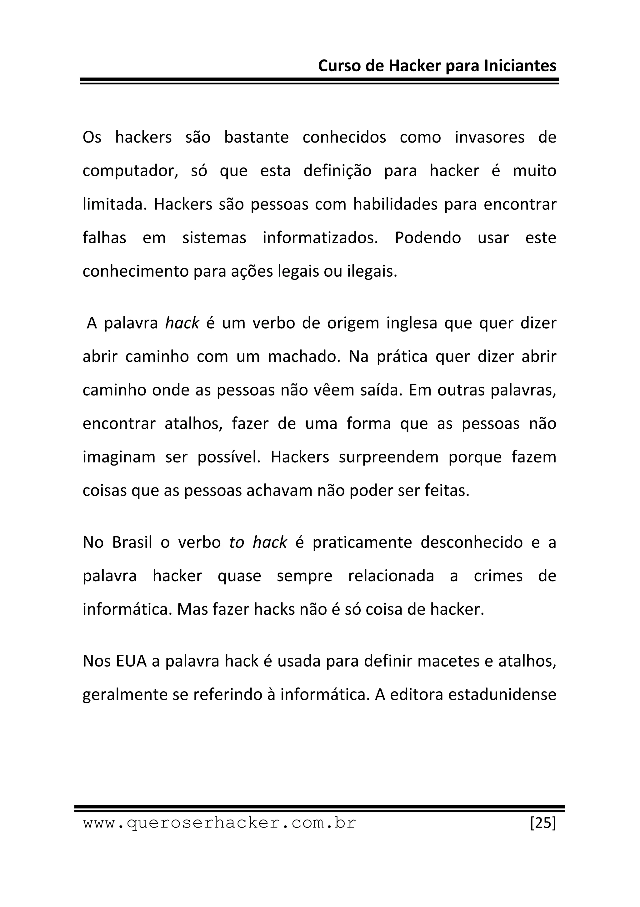 Curso de Hacker para Iniciantes 
 
 
Os  hackers  são  bastante  conhecidos  como  invasores  de 
computador,  só  que  esta  definição  para  hacker  é  muito 
limitada.  Hackers  são  pessoas  com  habilidades  para  encontrar 
falhas  em  sistemas  informatizados.  Podendo  usar  este 
conhecimento para ações legais ou ilegais. 

 A  palavra  hack  é  um  verbo  de  origem  inglesa  que  quer  dizer 
abrir  caminho  com  um  machado.  Na  prática  quer  dizer  abrir 
caminho onde as pessoas não vêem saída. Em outras palavras, 
encontrar  atalhos,  fazer  de  uma  forma  que  as  pessoas  não 
imaginam  ser  possível.  Hackers  surpreendem  porque  fazem 
coisas que as pessoas achavam não poder ser feitas. 

No  Brasil  o  verbo  to  hack  é  praticamente  desconhecido  e  a 
palavra  hacker  quase  sempre  relacionada  a  crimes  de 
informática. Mas fazer hacks não é só coisa de hacker. 

Nos EUA a palavra hack é usada para definir macetes e atalhos, 
geralmente se referindo à informática. A editora estadunidense 




 
www.queroserhacker.com.br                                         [25] 
 
 