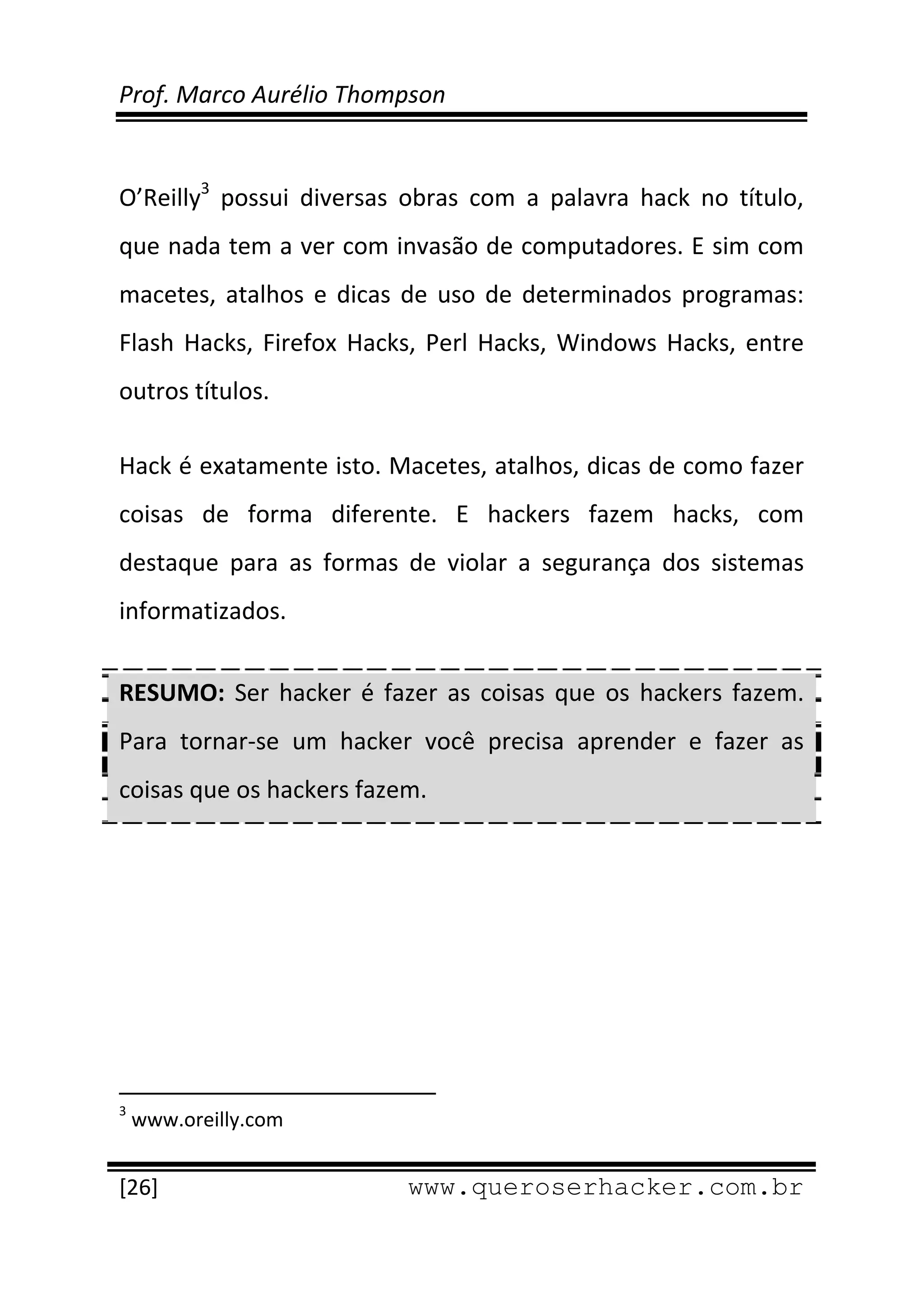 Prof. Marco Aurélio Thompson 
 
 
O’Reilly3  possui  diversas  obras  com  a  palavra  hack  no  título, 
que nada tem a ver com invasão de computadores. E sim com 
macetes,  atalhos  e  dicas  de  uso  de  determinados  programas: 
Flash  Hacks,  Firefox  Hacks,  Perl  Hacks,  Windows  Hacks,  entre 
outros títulos. 

Hack é exatamente isto. Macetes, atalhos, dicas de como fazer 
coisas  de  forma  diferente.  E  hackers  fazem  hacks,  com 
destaque  para  as  formas  de  violar  a  segurança  dos  sistemas 
informatizados.  


RESUMO:  Ser  hacker  é  fazer  as  coisas  que  os  hackers  fazem. 
Para  tornar‐se  um  hacker  você  precisa  aprender  e  fazer  as 
coisas que os hackers fazem. 


 




                                                            
3
     www.oreilly.com 
 
[26]                                                 www.queroserhacker.com.br
 
 