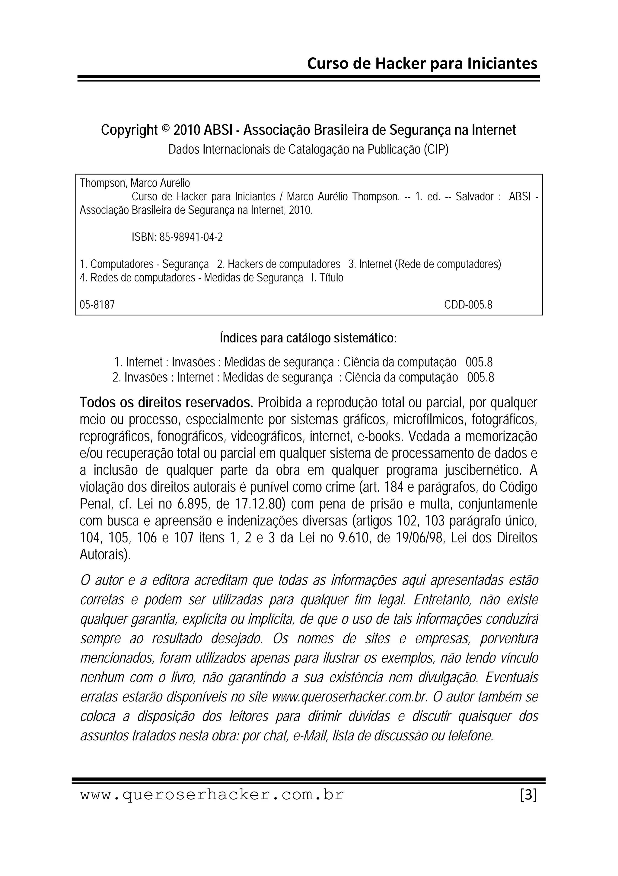 Curso de Hacker para Iniciantes 
 
 
    Copyright © 2010 ABSI - Associação Brasileira de Segurança na Internet
                   Dados Internacionais de Catalogação na Publicação (CIP)

Thompson, Marco Aurélio
           Curso de Hacker para Iniciantes / Marco Aurélio Thompson. -- 1. ed. -- Salvador : ABSI -
Associação Brasileira de Segurança na Internet, 2010.

           ISBN: 85-98941-04-2

1. Computadores - Segurança 2. Hackers de computadores 3. Internet (Rede de computadores)
4. Redes de computadores - Medidas de Segurança I. Título

05-8187                                                                       CDD-005.8 

                              Índices para catálogo sistemático:
       1. Internet : Invasões : Medidas de segurança : Ciência da computação 005.8
       2. Invasões : Internet : Medidas de segurança : Ciência da computação 005.8
Todos os direitos reservados. Proibida a reprodução total ou parcial, por qualquer
meio ou processo, especialmente por sistemas gráficos, microfílmicos, fotográficos,
reprográficos, fonográficos, videográficos, internet, e-books. Vedada a memorização
e/ou recuperação total ou parcial em qualquer sistema de processamento de dados e
a inclusão de qualquer parte da obra em qualquer programa juscibernético. A
violação dos direitos autorais é punível como crime (art. 184 e parágrafos, do Código
Penal, cf. Lei no 6.895, de 17.12.80) com pena de prisão e multa, conjuntamente
com busca e apreensão e indenizações diversas (artigos 102, 103 parágrafo único,
104, 105, 106 e 107 itens 1, 2 e 3 da Lei no 9.610, de 19/06/98, Lei dos Direitos
Autorais).
O autor e a editora acreditam que todas as informações aqui apresentadas estão
corretas e podem ser utilizadas para qualquer fim legal. Entretanto, não existe
qualquer garantia, explícita ou implícita, de que o uso de tais informações conduzirá
sempre ao resultado desejado. Os nomes de sites e empresas, porventura
mencionados, foram utilizados apenas para ilustrar os exemplos, não tendo vínculo
nenhum com o livro, não garantindo a sua existência nem divulgação. Eventuais
erratas estarão disponíveis no site www.queroserhacker.com.br. O autor também se
coloca a disposição dos leitores para dirimir dúvidas e discutir quaisquer dos
assuntos tratados nesta obra: por chat, e-Mail, lista de discussão ou telefone. 

 
www.queroserhacker.com.br                                                                     [3] 
 
 