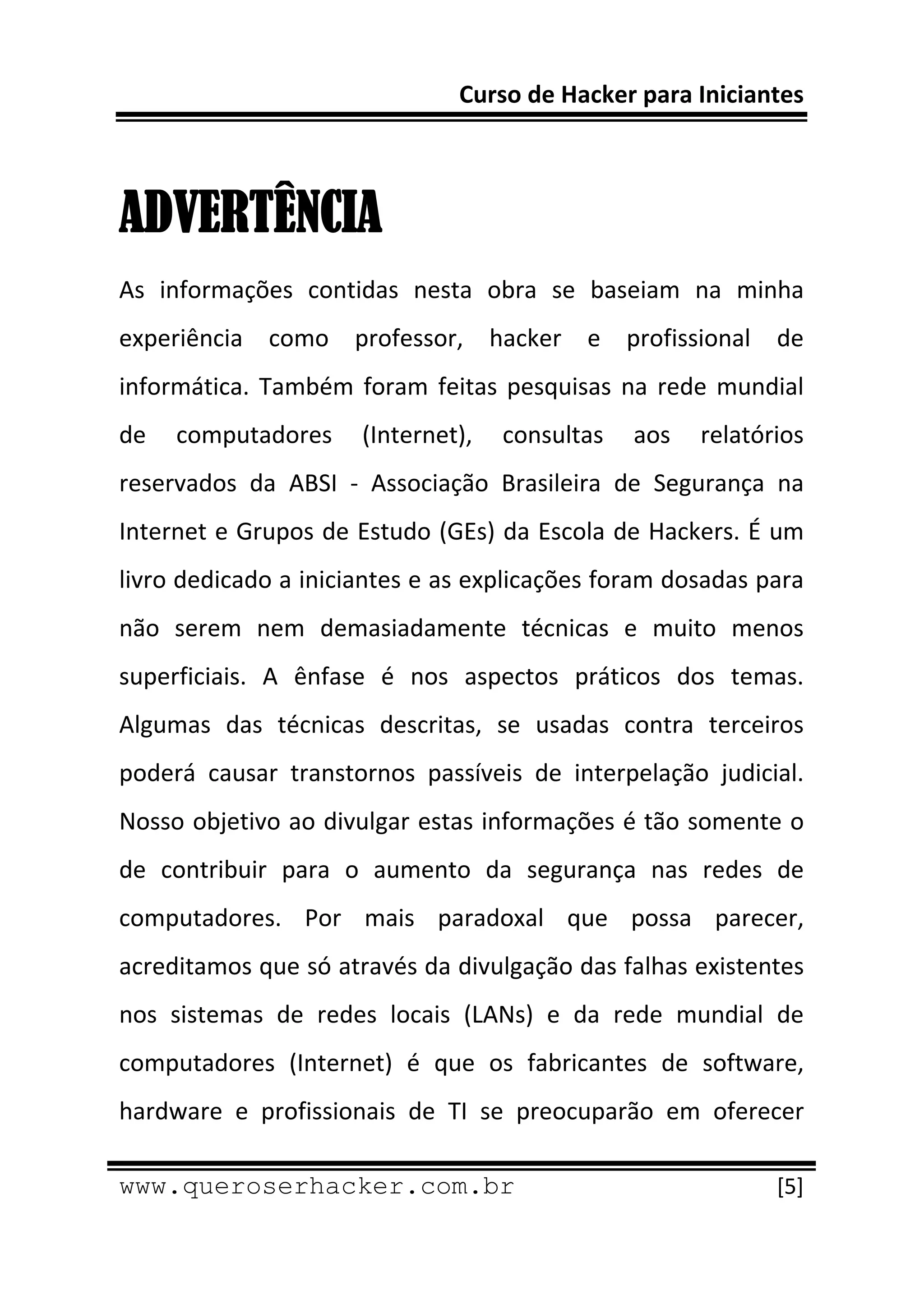Curso de Hacker para Iniciantes 
 
 

ADVERTÊNCIA
As  informações  contidas  nesta  obra  se  baseiam  na  minha 
experiência  como  professor,  hacker  e  profissional  de 
informática.  Também  foram  feitas  pesquisas  na  rede  mundial 
de  computadores  (Internet),  consultas  aos  relatórios 
reservados  da  ABSI  ‐  Associação  Brasileira  de  Segurança  na 
Internet e Grupos de Estudo (GEs) da Escola de Hackers. É um 
livro dedicado a iniciantes e as explicações foram dosadas para 
não  serem  nem  demasiadamente  técnicas  e  muito  menos 
superficiais.  A  ênfase  é  nos  aspectos  práticos  dos  temas. 
Algumas  das  técnicas  descritas,  se  usadas  contra  terceiros 
poderá  causar  transtornos  passíveis  de  interpelação  judicial. 
Nosso objetivo ao divulgar estas informações é tão somente o 
de  contribuir  para  o  aumento  da  segurança  nas  redes  de 
computadores.  Por  mais  paradoxal  que  possa  parecer, 
acreditamos que só através da divulgação das falhas existentes 
nos  sistemas  de  redes  locais  (LANs)  e  da  rede  mundial  de 
computadores  (Internet)  é  que  os  fabricantes  de  software, 
hardware  e  profissionais  de  TI  se  preocuparão  em  oferecer 
 
www.queroserhacker.com.br                                       [5] 
 
 