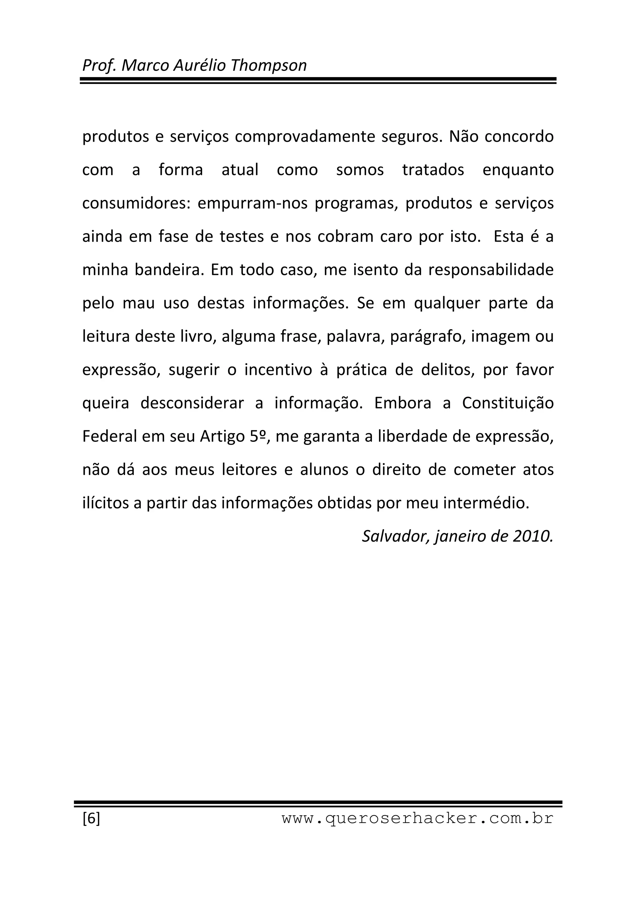 Prof. Marco Aurélio Thompson 
 
 
produtos e serviços comprovadamente seguros. Não concordo 
com  a  forma  atual  como  somos  tratados  enquanto 
consumidores:  empurram‐nos  programas,  produtos  e  serviços 
ainda  em  fase  de  testes  e  nos  cobram  caro  por  isto.    Esta  é  a 
minha bandeira. Em todo caso, me isento da responsabilidade 
pelo  mau  uso  destas  informações.  Se  em  qualquer  parte  da 
leitura deste livro, alguma frase, palavra, parágrafo, imagem ou 
expressão,  sugerir  o  incentivo  à  prática  de  delitos,  por  favor 
queira  desconsiderar  a  informação.  Embora  a  Constituição 
Federal em seu Artigo 5º, me garanta a liberdade de expressão, 
não  dá  aos  meus  leitores  e  alunos  o  direito  de  cometer  atos 
ilícitos a partir das informações obtidas por meu intermédio. 
                                            Salvador, janeiro de 2010. 




 
[6]                            www.queroserhacker.com.br
 
 