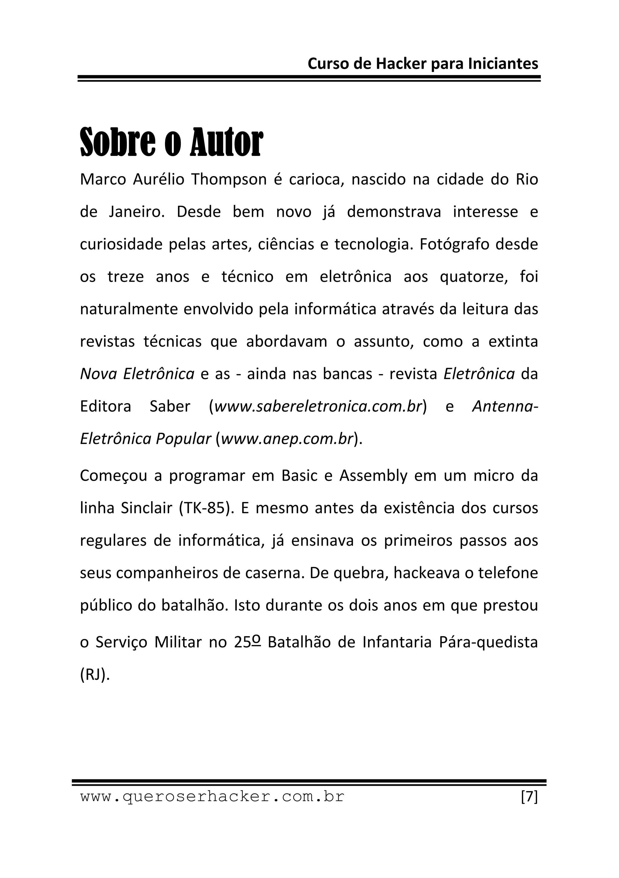 Curso de Hacker para Iniciantes 
 
 

Sobre o Autor
Marco  Aurélio  Thompson  é  carioca,  nascido  na  cidade  do  Rio 
de  Janeiro.  Desde  bem  novo  já  demonstrava  interesse  e 
curiosidade pelas artes, ciências e tecnologia. Fotógrafo desde 
os  treze  anos  e  técnico  em  eletrônica  aos  quatorze,  foi 
naturalmente envolvido pela informática através da leitura das 
revistas  técnicas  que  abordavam  o  assunto,  como  a  extinta 
Nova Eletrônica e as ‐ ainda nas bancas ‐ revista Eletrônica da 
Editora  Saber  (www.sabereletronica.com.br)  e  Antenna‐
Eletrônica Popular (www.anep.com.br). 

Começou  a  programar  em  Basic  e  Assembly  em  um  micro  da 
linha  Sinclair  (TK‐85).  E  mesmo  antes  da  existência  dos  cursos 
regulares  de  informática,  já  ensinava  os  primeiros  passos  aos 
seus companheiros de caserna. De quebra, hackeava o telefone 
público do batalhão. Isto durante os dois anos em que prestou 

o  Serviço  Militar  no  25o  Batalhão  de  Infantaria  Pára‐quedista 
(RJ). 




 
www.queroserhacker.com.br                                           [7] 
 
 