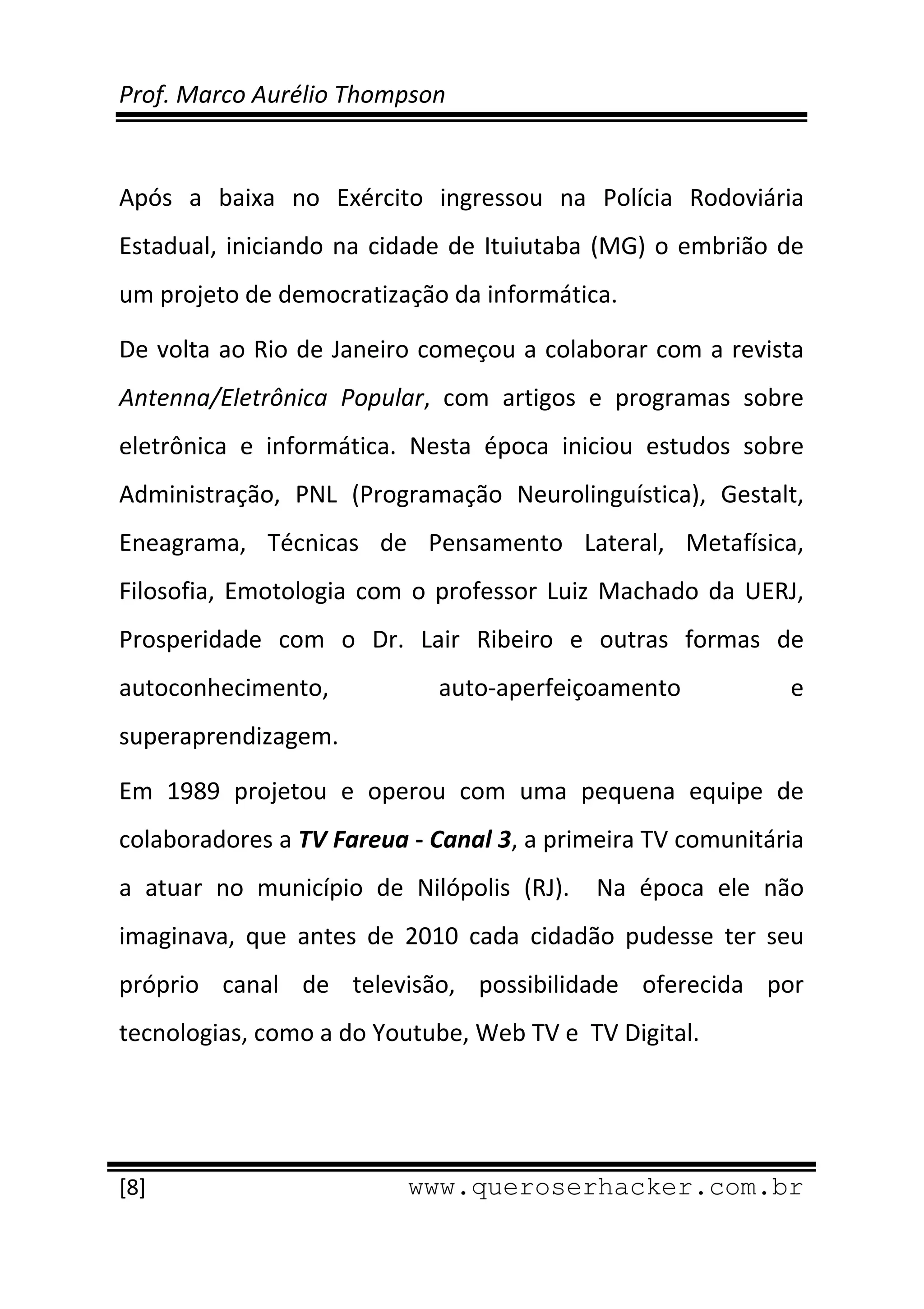 Prof. Marco Aurélio Thompson 
 
 
Após  a  baixa  no  Exército  ingressou  na  Polícia  Rodoviária 
Estadual,  iniciando  na  cidade  de  Ituiutaba  (MG)  o  embrião  de 
um projeto de democratização da informática. 

De volta ao Rio de Janeiro começou a colaborar com a revista 
Antenna/Eletrônica  Popular,  com  artigos  e  programas  sobre 
eletrônica  e  informática.  Nesta  época  iniciou  estudos  sobre 
Administração,  PNL  (Programação  Neurolinguística),  Gestalt, 
Eneagrama,  Técnicas  de  Pensamento  Lateral,  Metafísica, 
Filosofia,  Emotologia  com  o  professor  Luiz  Machado  da  UERJ, 
Prosperidade  com  o  Dr.  Lair  Ribeiro  e  outras  formas  de 
autoconhecimento,               auto‐aperfeiçoamento                e 
superaprendizagem. 

Em  1989  projetou  e  operou  com  uma  pequena  equipe  de 
colaboradores a TV Fareua ‐ Canal 3, a primeira TV comunitária 
a  atuar  no  município  de  Nilópolis  (RJ).    Na  época  ele  não 
imaginava,  que  antes  de  2010  cada  cidadão  pudesse  ter  seu 
próprio  canal  de  televisão,  possibilidade  oferecida  por 
tecnologias, como a do Youtube, Web TV e  TV Digital. 



 
[8]                          www.queroserhacker.com.br
 
 