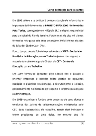 Curso de Hacker para Iniciantes 
 
 
Em 1995 voltou a se dedicar à democratização da informática e 
implantou definitivamente o PROJETO INFO 2000 ‐ Informática 
Para Todos, começando em Nilópolis (RJ) e depois expandindo 
para a capital do Rio de Janeiro. Foram mais de oito mil alunos 
formados nos quase seis anos do projeto, inclusive nas cidades 
de Salvador (BA) e Coari (AM). 

Pouco tempo depois foi eleito presidente da SBET ‐ Sociedade 
Brasileira de Educação para o Trabalho (www.sbet.org.br), e 
assumiu também o cargo de Diretor do CET ‐ Centro de 
Educação para o Trabalho. 

Em  1997  tornou‐se  consultor  pelo  Sebrae  (RJ)  e  passou  a 
orientar  empresas  e  pessoas  sobre  gestão  de  pequenos 
negócios  e  questões  relacionadas  a  recrutamento  e  seleção, 
posicionamento no mercado de trabalho e informática aplicada 
a administração. 

Em  1999  organizou  e  fundou  com  duzentos  de  seus  alunos  e  
ex‐alunos  dos  cursos  de  telecomunicações  ministrados  pelo 
CET,  duas  cooperativas  de  trabalho,  tendo  sido  indicado  e 
eleito  presidente  de  uma  delas.  No  mesmo  ano  foi 
 
www.queroserhacker.com.br                                       [9] 
 
 