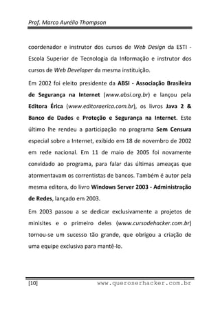 Prof. Marco Aurélio Thompson 
 
 
coordenador  e  instrutor  dos  cursos  de  Web  Design  da  ESTI  ‐ 
Escola  Superior  de  Tecnologia  da  Informação  e  instrutor  dos 
cursos de Web Developer da mesma instituição. 

Em  2002  foi  eleito  presidente  da  ABSI  ‐  Associação  Brasileira 
de  Segurança  na  Internet  (www.absi.org.br)  e  lançou  pela 
Editora  Érica  (www.editoraerica.com.br),  os  livros  Java  2  & 
Banco  de  Dados  e  Proteção  e  Segurança  na  Internet.  Este 
último  lhe  rendeu  a  participação  no  programa  Sem  Censura 
especial sobre a Internet, exibido em 18 de novembro de 2002 
em  rede  nacional.  Em  11  de  maio  de  2005  foi  novamente 
convidado  ao  programa,  para  falar  das  últimas  ameaças  que 
atormentavam os correntistas de bancos. Também é autor pela 
mesma editora, do livro Windows Server 2003 ‐ Administração 
de Redes, lançado em 2003. 

Em  2003  passou  a  se  dedicar  exclusivamente  a  projetos  de 
minisites  e  o  primeiro  deles  (www.cursodehacker.com.br) 
tornou‐se  um  sucesso  tão  grande,  que  obrigou  a  criação  de 
uma equipe exclusiva para mantê‐lo. 



 
[10]                         www.queroserhacker.com.br
 
 
