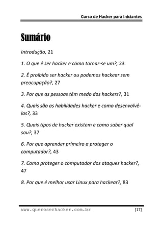 Curso de Hacker para Iniciantes 
 
 

Sumário
Introdução, 21 

1. O que é ser hacker e como tornar‐se um?, 23 

2. É proibido ser hacker ou podemos hackear sem 
preocupação?, 27 

3. Por que as pessoas têm medo dos hackers?, 31 

4. Quais são as habilidades hacker e como desenvolvê‐
las?, 33 

5. Quais tipos de hacker existem e como saber qual 
sou?, 37 

6. Por que aprender primeiro a proteger o 
computador?, 43 

7. Como proteger o computador dos ataques hacker?, 
47 

8. Por que é melhor usar Linux para hackear?, 83 


 
www.queroserhacker.com.br                             [17] 
 
 