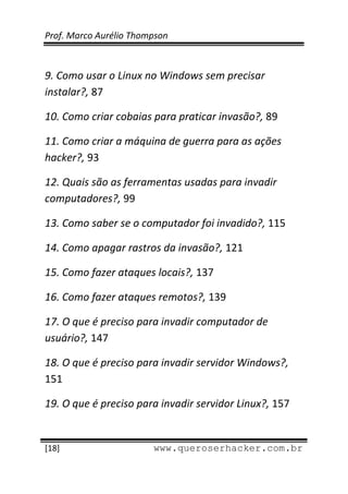 Prof. Marco Aurélio Thompson 
 
 
9. Como usar o Linux no Windows sem precisar 
instalar?, 87 

10. Como criar cobaias para praticar invasão?, 89 

11. Como criar a máquina de guerra para as ações 
hacker?, 93 

12. Quais são as ferramentas usadas para invadir 
computadores?, 99 

13. Como saber se o computador foi invadido?, 115 

14. Como apagar rastros da invasão?, 121 

15. Como fazer ataques locais?, 137 

16. Como fazer ataques remotos?, 139 

17. O que é preciso para invadir computador de 
usuário?, 147 

18. O que é preciso para invadir servidor Windows?, 
151 

19. O que é preciso para invadir servidor Linux?, 157 

 
[18]                     www.queroserhacker.com.br
 
 