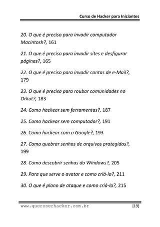 Curso de Hacker para Iniciantes 
 
 
20. O que é preciso para invadir computador 
Macintosh?, 161 

21. O que é preciso para invadir sites e desfigurar 
páginas?, 165 

22. O que é preciso para invadir contas de e‐Mail?, 
179 

23. O que é preciso para roubar comunidades no 
Orkut?, 183 

24. Como hackear sem ferramentas?, 187 

25. Como hackear sem computador?, 191 

26. Como hackear com o Google?, 193 

27. Como quebrar senhas de arquivos protegidos?, 
199 

28. Como descobrir senhas do Windows?, 205 

29. Para que serve o avatar e como criá‐lo?, 211 

30. O que é plano de ataque e como criá‐lo?, 215 

 
www.queroserhacker.com.br                              [19] 
 
 
