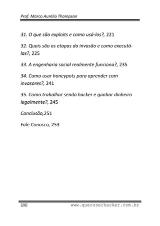 Prof. Marco Aurélio Thompson 
 
 
31. O que são exploits e como usá‐los?, 221 

32. Quais são as etapas da invasão e como executá‐
las?, 225 

33. A engenharia social realmente funciona?, 235 

34. Como usar honeypots para aprender com  
invasores?, 241 

35. Como trabalhar sendo hacker e ganhar dinheiro 
legalmente?, 245 

Conclusão,251 

Fale Conosco, 253




 
[20]                     www.queroserhacker.com.br
 
 