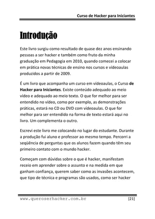 Curso de Hacker para Iniciantes 
 
 

Introdução
Este livro surgiu como resultado de quase dez anos ensinando  
pessoas a ser hacker e também como fruto da minha 
graduação em Pedagogia em 2010, quando comecei a colocar 
em prática novas técnicas de ensino nos cursos e vídeoaulas 
produzidos a partir de 2009. 

É um livro que acompanha um curso em vídeoaulas, o Curso de 
Hacker para Iniciantes. Existe conteúdo adequado ao meio 
vídeo e adequado ao meio texto. O que for melhor para ser 
entendido no vídeo, como por exemplo, as demonstrações 
práticas, estará no CD ou DVD com vídeoaulas. O que for 
melhor para ser entendido na forma de texto estará aqui no 
livro. Um complementa o outro. 

Escrevi este livro me colocando no lugar do estudante. Durante 
a produção fui aluno e professor ao mesmo tempo. Percorri a 
seqüência de perguntas que os alunos fazem quando têm seu 
primeiro contato com o mundo hacker. 

Começam com dúvidas sobre o que é hacker, manifestam 
receio em aprender sobre o assunto e na medida em que 
ganham confiança, querem saber como as invasões acontecem, 
que tipo de técnica e programas são usados, como ser hacker 


 
www.queroserhacker.com.br                                  [21] 
 
 
