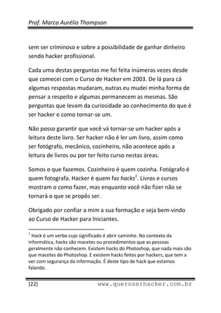 Prof. Marco Aurélio Thompson 
 
 
sem ser criminoso e sobre a possibilidade de ganhar dinheiro 
sendo hacker profissional. 

Cada uma destas perguntas me foi feita inúmeras vezes desde 
que comecei com o Curso de Hacker em 2003. De lá para cá 
algumas respostas mudaram, outras eu mudei minha forma de 
pensar a respeito e algumas permanecem as mesmas. São 
perguntas que levam da curiosidade ao conhecimento do que é 
ser hacker e como tornar‐se um. 

Não posso garantir que você vá tornar‐se um hacker após a 
leitura deste livro. Ser hacker não é ler um livro, assim como 
ser fotógrafo, mecânico, cozinheiro, não acontece após a 
leitura de livros ou por ter feito curso nestas áreas. 

Somos o que fazemos. Cozinheiro é quem cozinha. Fotógrafo é 
quem fotografa. Hacker é quem faz hacks1. Livros e cursos 
mostram o como fazer, mas enquanto você não fizer não se 
tornará o que se propôs ser. 

Obrigado por confiar a mim a sua formação e seja bem‐vindo 
ao Curso de Hacker para Iniciantes. 
                                                            
1
  Hack é um verbo cujo significado é abrir caminho. No contexto da 
informática, hacks são macetes ou procedimentos que as pessoas 
geralmente não conhecem. Existem hacks do Photoshop, que nada mais são 
que macetes do Photoshop. E existem hacks feitos por hackers, que tem a 
ver com segurança da informação. É deste tipo de hack que estamos 
falando. 
 
[22]                                                 www.queroserhacker.com.br
 
 