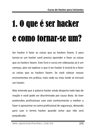 Curso de Hacker para Iniciantes 
 
 


1. O que é ser hacker
e como tornar-se um?
Ser  hacker  é  fazer  as  coisas  que  os  hackers  fazem.  E  para 
tornar‐se  um  hacker  você  precisa  aprender  e  fazer  as  coisas 
que os hackers fazem. Este livro e curso em vídeoaulas já é um 
começo, pois vai explicar o que é ser hacker é ensiná‐lo a fazer 
as  coisas  que  os  hackers  fazem.  Se  você  colocar  nossos 
ensinamentos em prática, mais cedo ou mais tarde se tornará 
um hacker. 

Mas entenda que a palavra hacker ainda desperta todo tipo de 
reação  e  você  pode  ser  discriminado  por  causa  disto.  Se  tiver 
pretensões  profissionais  com  este  conhecimento  o  melhor  a 
fazer é apresentar‐se como profissional de segurança, deixando 
para  usar  o  termo  hacker  quando  achar  que  não  será 
prejudicado. 
 
www.queroserhacker.com.br                                          [23] 
 
 