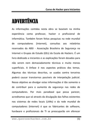 Curso de Hacker para Iniciantes 
 
 

ADVERTÊNCIA
As  informações  contidas  nesta  obra  se  baseiam  na  minha 
experiência  como  professor,  hacker  e  profissional  de 
informática.  Também  foram  feitas  pesquisas  na  rede  mundial 
de  computadores  (Internet),  consultas  aos  relatórios 
reservados  da  ABSI  ‐  Associação  Brasileira  de  Segurança  na 
Internet e Grupos de Estudo (GEs) da Escola de Hackers. É um 
livro dedicado a iniciantes e as explicações foram dosadas para 
não  serem  nem  demasiadamente  técnicas  e  muito  menos 
superficiais.  A  ênfase  é  nos  aspectos  práticos  dos  temas. 
Algumas  das  técnicas  descritas,  se  usadas  contra  terceiros 
poderá  causar  transtornos  passíveis  de  interpelação  judicial. 
Nosso objetivo ao divulgar estas informações é tão somente o 
de  contribuir  para  o  aumento  da  segurança  nas  redes  de 
computadores.  Por  mais  paradoxal  que  possa  parecer, 
acreditamos que só através da divulgação das falhas existentes 
nos  sistemas  de  redes  locais  (LANs)  e  da  rede  mundial  de 
computadores  (Internet)  é  que  os  fabricantes  de  software, 
hardware  e  profissionais  de  TI  se  preocuparão  em  oferecer 
 
www.queroserhacker.com.br                                       [5] 
 
 