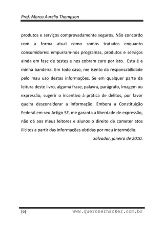 Prof. Marco Aurélio Thompson 
 
 
produtos e serviços comprovadamente seguros. Não concordo 
com  a  forma  atual  como  somos  tratados  enquanto 
consumidores:  empurram‐nos  programas,  produtos  e  serviços 
ainda  em  fase  de  testes  e  nos  cobram  caro  por  isto.    Esta  é  a 
minha bandeira. Em todo caso, me isento da responsabilidade 
pelo  mau  uso  destas  informações.  Se  em  qualquer  parte  da 
leitura deste livro, alguma frase, palavra, parágrafo, imagem ou 
expressão,  sugerir  o  incentivo  à  prática  de  delitos,  por  favor 
queira  desconsiderar  a  informação.  Embora  a  Constituição 
Federal em seu Artigo 5º, me garanta a liberdade de expressão, 
não  dá  aos  meus  leitores  e  alunos  o  direito  de  cometer  atos 
ilícitos a partir das informações obtidas por meu intermédio. 
                                            Salvador, janeiro de 2010. 




 
[6]                            www.queroserhacker.com.br
 
 