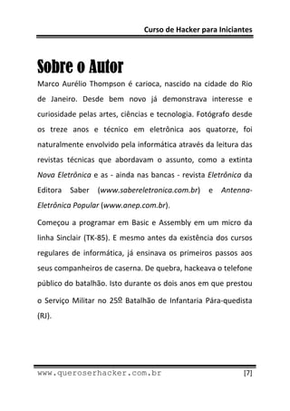 Curso de Hacker para Iniciantes 
 
 

Sobre o Autor
Marco  Aurélio  Thompson  é  carioca,  nascido  na  cidade  do  Rio 
de  Janeiro.  Desde  bem  novo  já  demonstrava  interesse  e 
curiosidade pelas artes, ciências e tecnologia. Fotógrafo desde 
os  treze  anos  e  técnico  em  eletrônica  aos  quatorze,  foi 
naturalmente envolvido pela informática através da leitura das 
revistas  técnicas  que  abordavam  o  assunto,  como  a  extinta 
Nova Eletrônica e as ‐ ainda nas bancas ‐ revista Eletrônica da 
Editora  Saber  (www.sabereletronica.com.br)  e  Antenna‐
Eletrônica Popular (www.anep.com.br). 

Começou  a  programar  em  Basic  e  Assembly  em  um  micro  da 
linha  Sinclair  (TK‐85).  E  mesmo  antes  da  existência  dos  cursos 
regulares  de  informática,  já  ensinava  os  primeiros  passos  aos 
seus companheiros de caserna. De quebra, hackeava o telefone 
público do batalhão. Isto durante os dois anos em que prestou 

o  Serviço  Militar  no  25o  Batalhão  de  Infantaria  Pára‐quedista 
(RJ). 




 
www.queroserhacker.com.br                                           [7] 
 
 