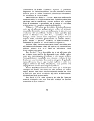 12
Constituem-se de eventos econômicos negativos ao patrimônio
empresarial, não habituais e eventuais, tais como deterioração anormal
de ativos, perdas de créditos excepcionais, capacidade ociosa anormal,
etc., no entender de Padoveze (1994).
Desperdício: para Robles Jr. (1996), é a perda a que a sociedade é
submetida devido ao uso de recursos escassos. Esses recursos escassos
vão desde material, mão-de-obra e energia perdidos, até a perda de
horas de treinamento e aprendizado que a empresa e a sociedade
perdem devido, por exemplo, a um acidente de trabalho.
Nakagawa (1993) afirma que desperdícios são todas as formas de
custos que não adicionam qualquer valor ao produto, sob a ótica do
consumidor. Exemplifica com o caso de fabricante de televisores que
só adiciona valor ao combinar e montar as partes necessárias para
produzi-los. Qualquer coisa, além disso, é desperdício. Por essa
definição, contar e estocar partes componentes, qualquer forma de
inspeção, testes, transportes, preenchimento de controles internos,
perdas durante o processo, atividades de reprocessamento e
atendimento de garantias, etc., seriam formas de desperdícios.
Brimson (1996) afirma que os desperdícios são constituídos pelas
atividades que não agregam valor e que resultam em gastos de tempo,
dinheiro, recursos sem lucro, além de adicionarem custos
desnecessários aos produtos.
Para Bornia (1995), os desperdícios não só não adicionam valor
aos produtos, como também são desnecessários ao trabalho efetivo,
sendo que, ocasionalmente, até reduzem o valor desses produtos.
Assim, poderiam ser enquadradas nessa categoria a produção de itens
defeituosos, a movimentação desnecessária, a inspeção de qualidade,
capacidade ociosa, etc., ou seja, poderiam englobar os custos e as
despesas utilizados de forma não-eficiente. Esse conceito será
empregado neste trabalho para designar desperdícios.
Custos: Sá (1995) conceitua-os como tudo o que se investe para
conseguir um produto, um serviço ou uma utilidade (no sentido
amplo). Afirma, ainda, que a maioria dos mestres entende por custos
as aplicações para mover a atividade, seja direta ou indiretamente,
feitas na produção de bens de vendas.
Para Leone (1997), custos referem-se ao valor dos fatores de
produção consumidos por uma firma para produzir ou distribuir
produtos ou serviços, ou ambos.
 