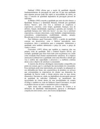 16
Oakland (1994) afirma que a noção de qualidade depende
fundamentalmente da percepção de cada um. O que tem qualidade
para algumas pessoas pode não suprir as necessidades de outras, ou
seja, o conceito de qualidade dependeria da percepção pessoal do
indivíduo.
Já Moller (1992) concebe a qualidade por meio de dois fatores: a
Qualidade Técnica e a Qualidade Humana. Entende por qualidade
técnica “ lucros”, pois esta visa a satisfazer as exigências e
expectativas concretas, como tempo, qualidade, finanças, taxa de
defeitos, função, durabilidade, segurança e garantia, por exemplo. A
qualidade humana está “ além dos lucros”, ou seja, visa a satisfazer
expectativas e desejos emocionais, como lealdade, comprometimento,
consistência, comportamento, credibilidade, atitudes, atenção.
Ressalta que os dois conceitos são complementares.
Para Ishikawa DSXG Caravantes (1997), a gestão da qualidade
consiste em desenvolver, criar e fabricar mercadorias mais
econômicas, úteis e satisfatórias para o comprador. Administrar a
qualidade seria também administrar o preço de custo, o preço de
venda e o lucro.
Caravantes (1997) afirma que também as empresas têm sua
própria visão de qualidade. Para a Federal Express (EUA), por
exemplo, qualidade quer dizer fazer tudo certo na primeira vez, tendo
como resultado final clientes unanimemente satisfeitos. Já a empresa
americana Lockheed tem a qualidade como uma filosofia e atitude que
visa à análise das capacidades e processos e a melhoria contínua
destes com o objetivo de satisfazer o consumidor.
A maioria das diversas abordagens mencionadas compartilha um
ponto em comum, que é a satisfação das necessidades do consumidor.
Essa satisfação pode estar representada, por exemplo, na adequação ao
uso defendida por Juran; nas características de produtos ou serviços
que correspondam às expectativas do cliente; nas dimensões da
qualidade de Garvin (onde o cliente prioriza uma ou mais destas
dimensões). Encontra-se, ainda, na dependência da percepção pessoal
de qualidade do indivíduo (Oakland); no atendimento das
necessidades do cliente dentro de suas possibilidades de compra
(Csillag) e também na visão de Ishikawa (DSXG Caravantes), na qual
os produtos devem ser úteis e satisfatórios para o comprador.
Após terem sido comentados os conceitos de Custos e as
definições de Qualidade individualmente, passa-se à abordagem
conjunta dos dois termos, isto é, dos Custos da Qualidade.
 