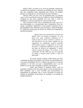 18
Palmer (1981), ao referir-se aos custos da qualidade, enfatiza que
o problema de qualidade é, sobretudo, um problema de custos. Mesmo
que uma companhia tenha capacidade para fabricar um produto
perfeito, isso pode não ser viável do ponto de vista econômico.
Sakurai (1997) diz que custo da qualidade pode ser definido
como o custo incorrido por causa da existência ou da possibilidade de
existência de uma baixa qualidade. Por essa visão, o custo da
qualidade é o custo de se fazerem as coisas de modo errado.
Para Townsend (1991), não é a qualidade que custa, mas sim a
não-conformidade ou a não-qualidade, que é dispendiosa. Para ele,
atingir a qualidade é dispendioso, exceto quando comparado com o
não-atingimento dela. Menciona como ilustração a citação de Richard
W. Anderson, gerente-geral da divisão de sistemas de computadores
da Hewlett-Packard:
³4XDQWR PDLV FHGR YRFr GHWHFWDU H SUHYHQLU XP
GHIHLWR PDLV YRFr SRGHUi HFRQRPL]DU 6H YRFr
MRJDU IRUD XPD UHVLVWrQFLD GHIHLWXRVD GH 
FHQWDYRV DQWHV GH XViOD SHUGHUi  FHQWDYRV 6H
QmR GHVFREULOR DWp TXH HVWHMD VROGDGD HP XP
FRPSRQHQWH GH FRPSXWDGRU SRGHUi FXVWDUOKH
86  SDUD UHSDUDU R FRPSRQHQWH 6H YRFr QmR
GHVFREULU R FRPSRQHQWH GHIHLWXRVR DWp TXH HVWHMD
QDV PmRV GR XVXiULR GR FRPSXWDGRU R UHSDUR
FXVWDUi FHQWHQDV GH GyODUHV 1D YHUGDGH VH XP
FRPSXWDGRU GH 86  WLYHU TXH VHU UHSDUDGR
QR FDPSR D GHVSHVD SRGH H[FHGHU R FXVWR GH
IDEULFDomR´
No mesmo sentido, Calegare (1985) afirma que obter
a qualidade desejada custa dinheiro, pois mesmo um mau produto tem
o seu custo de qualidade. Por isso, o objetivo de gerenciar os custos da
qualidade é o de fazer com que a adequabilidade para o uso do
produto ou serviço seja conseguida ao mínimo custo possível.
Ainda, para Galloro  Stephani (1995), custo da
qualidade é definido como não sendo apenas o custo incorrido para se
obter qualidade, nem o custo incorrido para funcionamento do
departamento de qualidade, mas os custos incorridos na criação do
controle de qualidade, na prevenção, na avaliação e na correção do
trabalho defeituoso.
 