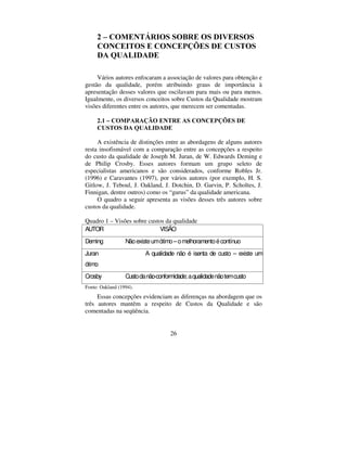 26
 ± 20(17È5,26 62%5( 26 ',9(5626
21(,726 ( 21(3d®(6 '( 86726
'$ 48$/,'$'(
Vários autores enfocaram a associação de valores para obtenção e
gestão da qualidade, porém atribuindo graus de importância à
apresentação desses valores que oscilavam para mais ou para menos.
Igualmente, os diversos conceitos sobre Custos da Qualidade mostram
visões diferentes entre os autores, que merecem ser comentadas.
 ± 203$5$d­2 (175( $6 21(3d®(6 '(
86726 '$ 48$/,'$'(
A existência de distinções entre as abordagens de alguns autores
resta insofismável com a comparação entre as concepções a respeito
do custo da qualidade de Joseph M. Juran, de W. Edwards Deming e
de Philip Crosby. Esses autores formam um grupo seleto de
especialistas americanos e são considerados, conforme Robles Jr.
(1996) e Caravantes (1997), por vários autores (por exemplo, H. S.
Gitlow, J. Teboul, J. Oakland, J. Dotchin, D. Garvin, P. Scholtes, J.
Finnigan, dentre outros) como os “ gurus” da qualidade americana.
O quadro a seguir apresenta as visões desses três autores sobre
custos da qualidade.
Quadro 1 – Visões sobre custos da qualidade
AUTOR VISÃO
Deming Nãoexisteumótimo–omelhoramentoécontínuo
Juran A qualidade não é isenta de custo – existe um
ótimo
Crosby Custodanão-conformidade;aqualidadenãotemcusto
Fonte: Oakland (1994).
Essas concepções evidenciam as diferenças na abordagem que os
três autores mantêm a respeito de Custos da Qualidade e são
comentadas na seqüência.
 