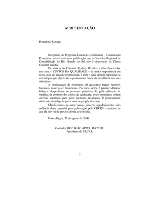 3
$35(6(17$d­2
Prezado(a) Colega:
Integrante do Programa Educação Continuada – Fiscalização
Preventiva, esta é mais uma publicação que o Conselho Regional de
Contabilidade do Rio Grande do Sul põe à disposição da Classe
Contábil gaúcha.
De autoria do Contador Rodney Wernke, a obra desenvolve
um tema – CUSTOS DA QUALIDADE – da maior importância em
nossa área de atuação profissional, e com o qual devem preocupar-se
os Colegas que objetivam a permanente busca da excelência nas suas
atividades.
A implantação de programas de qualidade requer recursos
humanos, materiais e financeiros. Por meio deles, é possível detectar
falhas e desperdícios no processo produtivo. E, pela aplicação de
medidas de controle dos custos da qualidade, esses programas podem
oferecer subsídios para gerar melhores resultados. É precisamente
sobre esta abordagem que o autor se propõe discorrer.
Manifestamos ao autor nossos sinceros agradecimentos pela
cedência deste material para publicação pelo CRCRS, convictos de
que ele servirá de preciosa fonte de consulta.
Porto Alegre, 21 de agosto de 2000.
Contador JOSÉ JOÃO APPEL MATTOS,
Presidente do CRCRS.
 