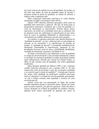31
dos atuais sistemas de medição do custo da qualidade, ele acredita ser
útil fazer uma análise do custo da qualidade depois de iniciado o
programa formal de gestão da qualidade, no sentido de informar a
empresa sobre o andamento dele.
Outra comparação interessante relaciona-se às visões distintas
encontradas no Japão e nos Estados Unidos (EUA).
Sakurai (1997) identifica diferentes percepções sobre custos da
qualidade entre americanos e japoneses. Diz que, de modo geral, os
pesquisadores americanos consideram que o custo da qualidade é o
custo da conformação às especificações. Citando alguns autores
americanos, ele atribui isso à facilidade maior que os contadores têm
de apurarem custos de conformação às especificações do que outros
tipos de custos da qualidade, habilitando os administradores a se
concentrarem em unidades defeituosas, que têm valor agregado.
Ao contrário, os japoneses priorizam o que Sakurai denomina de
“ qualidade de mercado”, ou seja, a diferença entre as necessidades do
mercado ou do consumidor e as especificações do desenho do
produto. A “ qualidade de mercado” é considerada multidimensional,
abrangendo conformidade às especificações, adequação ao uso,
desempenho funcional, nome de marca, confiabilidade, durabilidade,
facilidade de manutenção, segurança e facilidade de uso.
No Japão, convencionou-se que administrar o custo da qualidade
no estágio de desenvolvimento é uma atividade fundamental, embora
as atividades de controle de qualidade no estágio de produção também
sejam indispensáveis. Ressalta que, mesmo nos Estados Unidos, as
idéias do que constitui custo da qualidade vêm sendo rapidamente
modificadas.
Outra distinção apontada por Sakurai (1997) é que a literatura
contábil americana preocupa-se com a questão sobre se “ há uma
relação entre custos de prevenção e custos de se conseguir a qualidade
e, se assim for, qual é o ponto de equilíbrio?”. Comenta que a maioria
dos artigos sobre qualidade nas publicações contábeis americanas
atém-se à apuração e à avaliação do custo da qualidade, preocupando-
-se com a relação existente entre qualidade e estrutura de custo
envolvida para tal.
Sakurai revela que essa preocupação no Japão não recebeu
tamanha importância quanto os americanos deram. Aponta três razões
para esse pouco interesse, por parte dos japoneses, sendo uma delas o
sucesso alcançado na evolução da qualidade nos produtos orientais,
podendo haver menos necessidade de apuração dos custos da
 