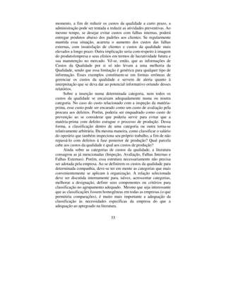 33
momento, a fim de reduzir os custos da qualidade a curto prazo, a
administração pode ser tentada a reduzir as atividades preventivas. Ao
mesmo tempo, se desejar evitar custos com falhas internas, poderá
entregar produtos abaixo dos padrões aos clientes. Se regularmente
mantida essa situação, acarreta o aumento dos custos das falhas
externas, com insatisfação de clientes e custos da qualidade mais
elevados a longo prazo. Outra implicação seria com respeito à imagem
do produto/empresa e seus efeitos em termos de lucratividade futura e
sua manutenção no mercado. Vê-se, então, que as informações de
Custos da Qualidade por si só não levam a uma melhoria da
Qualidade, sendo que essa limitação é genérica para qualquer tipo de
informação. Esses exemplos constituem-se em formas errôneas de
gerenciar os custos da qualidade e servem de alerta quanto à
interpretação que se deva dar ao potencial informativo oriundo desses
relatórios.
Sobre a inserção numa determinada categoria, nem todos os
custos da qualidade se encaixam adequadamente numa ou noutra
categoria. No caso do custo relacionado com a inspeção da matéria-
prima, esse custo pode ser encarado como um custo de avaliação pela
procura aos defeitos. Porém, poderia ser enquadrado como custo de
prevenção ao se considerar que poderia servir para evitar que a
matéria-prima com defeito estrague o processo de produção. Dessa
forma, a classificação dentro de uma categoria ou outra torna-se
relativamente arbitrária. Da mesma maneira, como classificar o salário
do operário que também inspeciona seu próprio trabalho, a fim de não
repassá-lo com defeitos à fase posterior de produção? Qual parcela
cabe aos custos da qualidade e qual aos custos de produção?
Ainda sobre as categorias de custos da qualidade, a literatura
consagrou as já mencionadas (Inspeção, Avaliação, Falhas Internas e
Falhas Externas). Porém, essa estrutura necessariamente não precisa
ser adotada pela empresa. Ao se definirem os custos da qualidade para
determinada companhia, deve-se ter em mente as categorias que mais
convenientemente se aplicam à organização. A relação selecionada
deve ser discutida internamente para, talvez, acrescentar categorias,
melhorar a designação, definir seus componentes ou critérios para
classificação no agrupamento adequado. Mesmo que seja interessante
que as classificações fossem homogêneas em todas as empresas (o que
permitiria comparações), é muito mais importante a adequação da
classificação às necessidades específicas da empresa do que a
adequação ao apregoado na literatura.
 