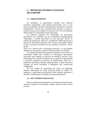 38
 ± 0(1685$d­2 '26 86726 '$
48$/,'$'(
 ± 352/(*Ð0(126
Na atualidade, as organizações, inseridas num ambiente
econômico globalizado, estão bastante preocupadas com os seus
fatores de produção. Buscam constantemente mecanismos, sistemas,
procedimentos e formas que contribuam para otimizar a gestão, no
sentido de que possam competir no mercado com o nível de qualidade
imprescindível à continuidade operacional destas.
As empresas modernas têm dificuldades em desenvolver
eficazmente suas atividades sem que mantenham acompanhamento
ininterrupto e controle persistente de seus processos através de
sistemas de informações. Mason Jr. DSXG Beuren (1998) registra que o
sistema de informações gerenciais deve fornecer informações básicas
de que os gestores necessitam em suas tomadas de decisões. Assim,
quanto
maior for a sintonia entre a informação fornecida e as necessidades
informativas dos gestores, melhores decisões poderão ser tomadas.
Os sistemas de informações gerenciais tornam-se, dessa forma, os
instrumentos hábeis para canalizar as informações efetivamente
necessárias para suportar os processos de tomada de decisão. Essas
informações têm a função de propiciar novos padrões de desempenho
e reciclá-los mediante um processo de realimentação. Para que o
sistema de informações funcione adequadamente, os dados devem ser
coligidos de forma sistemática e homogênea, para conferir-lhes
credibilidade.
Por esse modelo de mensuração dos Custos da Qualidade,
inúmeras informações de caráter gerencial podem ser obtidas. Na
seqüência, é apresentada uma discussão sobre relatórios gerenciais e
efetuado o detalhamento do modelo de mensuração proposto.
 ± 5(/$7Ï5,26 *(5(1,$,6
Para ser administrada eficazmente, uma empresa necessita de um
sistema de geração de informações internas, além de outros fatores
externos.
 