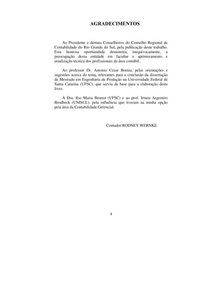 4
$*5$'(,0(1726
Ao Presidente e demais Conselheiros do Conselho Regional de
Contabilidade do Rio Grande do Sul, pela publicação deste trabalho.
Esta honrosa oportunidade demonstra, inequivocamente, a
preocupação dessa entidade em facultar o aprimoramento e
atualização técnica dos profissionais da área contábil.
Ao professor Dr. Antonio Cezar Bornia, pelas orientações e
sugestões acerca do tema, relevantes para a conclusão da dissertação
de Mestrado em Engenharia de Produção na Universidade Federal de
Santa Catarina (UFSC), que serviu de base para a elaboração deste
livro.
À Dra. Ilse Maria Beuren (UFSC) e ao prof. Irineu Argemiro
Brodbeck (UNISUL), pela influência que tiveram na minha opção
pela área da Contabilidade Gerencial.
Contador RODNEY WERNKE
 