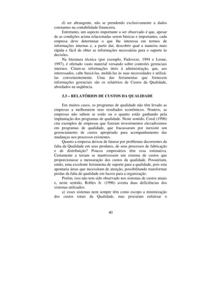 40
d) ser abrangente, não se prendendo exclusivamente a dados
constantes na contabilidade financeira.
Entretanto, um aspecto importante a ser observado é que, apesar
de as condições acima relacionadas serem básicas e importantes, cada
empresa deve determinar o que lhe interessa em termos de
informações internas e, a partir daí, descobrir qual a maneira mais
rápida e fácil de obter as informações necessárias para o suporte às
decisões.
Na literatura técnica (por exemplo, Padoveze, 1994 e Leone,
1997), é ofertado vasto material versando sobre controles gerenciais
internos. Citam-se informações úteis à administração, que, aos
interessados, cabe buscá-las, moldá-las às suas necessidades e utilizá-
las convenientemente. Uma das ferramentas que fornecem
informações gerenciais são os relatórios de Custos da Qualidade,
abordados na seqüência.
 ± 5(/$7Ï5,26 '( 86726 '$ 48$/,'$'(
Em muitos casos, os programas de qualidade não têm levado as
empresas a melhorarem seus resultados econômicos. Noutros, as
empresas não sabem se estão ou o quanto estão ganhando pela
implantação dos programas de qualidade. Neste sentido, Coral (1996)
cita exemplos de empresas que fizeram investimentos elevadíssimos
em programas de qualidade, que fracassaram por inexistir um
gerenciamento de custos apropriado para acompanhamento das
mudanças nos processos existentes.
Quanto a empresa deixou de faturar por problemas decorrentes da
falta da Qualidade em seus produtos, de seus processos de fabricação
e de distribuição? Poucos empresários têm essa estimativa.
Certamente a teriam se mantivessem um sistema de custos que
proporcionasse a mensuração dos custos da qualidade. Possuiriam,
então, uma excelente ferramenta de suporte para a qualidade, pois esta
apontaria áreas que necessitam de atenção, possibilitando transformar
perdas da falta de qualidade em lucros para a organização.
Porém, isso não tem sido observado nos sistemas de custos atuais
e, neste sentido, Robles Jr. (1996) aventa duas deficiências dos
sistemas utilizados:
a) esses sistemas nem sempre têm como escopo a minimização
dos custos totais da Qualidade, mas procuram enfatizar o
 
