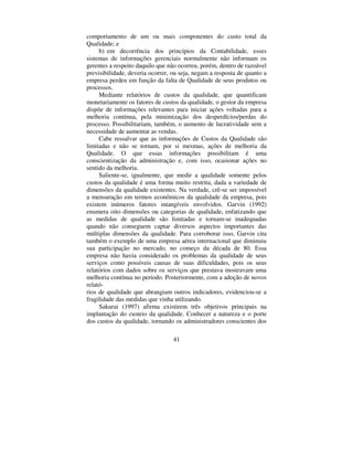 41
comportamento de um ou mais componentes do custo total da
Qualidade; e
b) em decorrência dos princípios da Contabilidade, esses
sistemas de informações gerenciais normalmente não informam os
gerentes a respeito daquilo que não ocorreu, porém, dentro de razoável
previsibilidade, deveria ocorrer, ou seja, negam a resposta de quanto a
empresa perdeu em função da falta de Qualidade de seus produtos ou
processos.
Mediante relatórios de custos da qualidade, que quantificam
monetariamente os fatores de custos da qualidade, o gestor da empresa
dispõe de informações relevantes para iniciar ações voltadas para a
melhoria contínua, pela minimização dos desperdícios/perdas do
processo. Possibilitariam, também, o aumento de lucratividade sem a
necessidade de aumentar as vendas.
Cabe ressalvar que as informações de Custos da Qualidade são
limitadas e não se tornam, por si mesmas, ações de melhoria da
Qualidade. O que essas informações possibilitam é uma
conscientização da administração e, com isso, ocasionar ações no
sentido da melhoria.
Saliente-se, igualmente, que medir a qualidade somente pelos
custos da qualidade é uma forma muito restrita, dada a variedade de
dimensões da qualidade existentes. Na verdade, crê-se ser impossível
a mensuração em termos econômicos da qualidade da empresa, pois
existem inúmeros fatores intangíveis envolvidos. Garvin (1992)
enumera oito dimensões ou categorias de qualidade, enfatizando que
as medidas de qualidade são limitadas e tornam-se inadequadas
quando não conseguem captar diversos aspectos importantes das
múltiplas dimensões da qualidade. Para corroborar isso, Garvin cita
também o exemplo de uma empresa aérea internacional que diminuiu
sua participação no mercado, no começo da década de 80. Essa
empresa não havia considerado os problemas da qualidade de seus
serviços como possíveis causas de suas dificuldades, pois os seus
relatórios com dados sobre os serviços que prestava mostravam uma
melhoria contínua no período. Posteriormente, com a adoção de novos
relató-
rios de qualidade que abrangiam outros indicadores, evidenciou-se a
fragilidade das medidas que vinha utilizando
Sakurai (1997) afirma existirem três objetivos principais na
implantação do custeio da qualidade. Conhecer a natureza e o porte
dos custos da qualidade, tornando os administradores conscientes dos
 