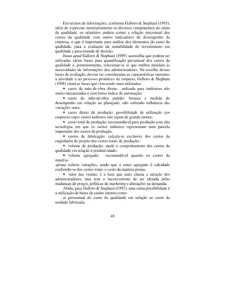 43
Em termos de informações, conforme Galloro  Stephani (1995),
além de expressar monetariamente os diversos componentes do custo
da qualidade, os relatórios podem conter a relação percentual dos
custos da qualidade com outros indicadores de desempenho da
empresa, o que é importante para análise dos elementos do custo da
qualidade, para a avaliação da rentabilidade do investimento em
qualidade e para tomada de decisão.
Juran DSXG Galloro  Stephani (1995) aconselha que podem ser
utilizadas várias bases para quantificação percentual dos custos da
qualidade e, posteriormente, selecionar-se as que melhor atendam às
necessidades de informações dos administradores. Na escolha dessas
bases de avaliação, devem ser consideradas as características inerentes
à atividade e ao processo produtivo da empresa. Galloro  Stephani
(1995) citam as bases que vêm sendo mais utilizadas:
• custo da mão-de-obra direta: indicada para indústrias não
muito mecanizadas e com baixo índice de automação;
• custo da mão-de-obra padrão: fornece a medida do
desempenho em relação ao planejado, não sofrendo influência das
variações reais;
• custo direto de produção: possibilidade de utilização por
empresas cujos custos indiretos não sejam de grande monta;
• custo total de produção: recomendável para produção com alta
tecnologia, em que os custos indiretos representam uma parcela
importante dos custos de produção;
• custos de fabricação: calcula-se exclusive dos custos da
engenharia de projeto dos custos totais de produção;
• volume de produção: mede o comportamento dos custos da
qualidade em relação à produtividade;
• volume agregado: recomendável quando os custos da
matéria-
-prima sofrem variações, sendo que o custo agregado é calculado
excluindo-se dos custos totais o custo da matéria-prima;
• valor das vendas: é a base que mais chama a atenção dos
administradores, mas tem o inconveniente de ser afetada pelas
mudanças de preços, políticas de PDUNHWLQJ e alterações na demanda.
Ainda, para Galloro  Stephani (1995), uma outra possibilidade é
a utilização de bases de cunho interno como:
a) percentual do custo da qualidade em relação ao custo da
unidade fabricada;
 