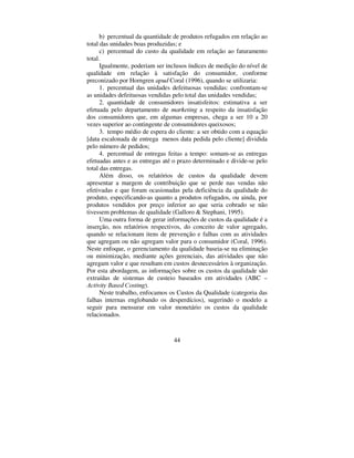 44
b) percentual da quantidade de produtos refugados em relação ao
total das unidades boas produzidas; e
c) percentual do custo da qualidade em relação ao faturamento
total.
Igualmente, poderiam ser inclusos índices de medição do nível de
qualidade em relação à satisfação do consumidor, conforme
preconizado por Horngren DSXG Coral (1996), quando se utilizaria:
1. percentual das unidades defeituosas vendidas: confrontam-se
as unidades defeituosas vendidas pelo total das unidades vendidas;
2. quantidade de consumidores insatisfeitos: estimativa a ser
efetuada pelo departamento de PDUNHWLQJ a respeito da insatisfação
dos consumidores que, em algumas empresas, chega a ser 10 a 20
vezes superior ao contingente de consumidores queixosos;
3. tempo médio de espera do cliente: a ser obtido com a equação
[data escalonada de entrega menos data pedida pelo cliente] dividida
pelo número de pedidos;
4. percentual de entregas feitas a tempo: somam-se as entregas
efetuadas antes e as entregas até o prazo determinado e divide-se pelo
total das entregas.
Além disso, os relatórios de custos da qualidade devem
apresentar a margem de contribuição que se perde nas vendas não
efetivadas e que foram ocasionadas pela deficiência da qualidade do
produto, especificando-as quanto a produtos refugados, ou ainda, por
produtos vendidos por preço inferior ao que seria cobrado se não
tivessem problemas de qualidade (Galloro  Stephani, 1995).
Uma outra forma de gerar informações de custos da qualidade é a
inserção, nos relatórios respectivos, do conceito de valor agregado,
quando se relacionam itens de prevenção e falhas com as atividades
que agregam ou não agregam valor para o consumidor (Coral, 1996).
Neste enfoque, o gerenciamento da qualidade baseia-se na eliminação
ou minimização, mediante ações gerenciais, das atividades que não
agregam valor e que resultam em custos desnecessários à organização.
Por esta abordagem, as informações sobre os custos da qualidade são
extraídas de sistemas de custeio baseados em atividades (ABC –
$FWLYLW %DVHG RVWLQJ).
Neste trabalho, enfocamos os Custos da Qualidade (categoria das
falhas internas englobando os desperdícios), sugerindo o modelo a
seguir para mensurar em valor monetário os custos da qualidade
relacionados.
 