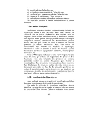 47
b) identificação das Falhas Internas;
c) atribuição de valor monetário às Falhas Internas;
d) escolha de bases para mensuração das Falhas Internas;
e) elaboração de medidas para Falhas Internas; e
f) confecção de relatórios utilizando as medidas propostas.
Na seqüência, passa-se a abordar individualmente os passos
sugeridos.
 ± $QiOLVH GD HPSUHVD
Inicialmente, deve-se conhecer a empresa tentando entender sua
organização interna e seus processos. Essa etapa consiste em
conversar com as pessoas responsáveis pelas diversas áreas da
empresa e tentar levantar informações sobre as políticas da empresa,
seus objetivos, metas, planos, participação mercadológica, estratégias
competitivas, clientela, fornecedores, etc. Adicionalmente, pode-se
buscar saber em quais setores ou áreas a empresa tem maiores
problemas ou enfrenta dificuldades. Após, cabe buscar um
conhecimento mais acurado dos processos da organização,
informando-se sobre as entradas e saídas do processo, ODRXW,
funcionários envolvidos, equipamentos utilizados, matérias-primas
necessárias, etc.
Coral (1996) sugere estabelecer-se uma equipe responsável pela
coleta de dados, que efetuaria um mapeamento dos processos. Isso
funcionaria como uma fotografia dos processos da empresa,
permitindo conhecê-los, utilizar fluxogramas para facilitar a
visualização do fluxo produtivo e complexidade de alguns processos.
Para detalhamento dos processos, realizar entrevistas com as pessoas
diretamente envolvidas no dia-a-dia das atividades produtivas, no
sentido de reunir informações acerca dos processos que facultem a sua
compreensão. A análise dessas informações poderá apontar também
para fatores críticos e seu gerenciamento posterior.
 ± ,GHQWLILFDomR GDV IDOKDV LQWHUQDV
Após analisada a empresa, procede-se à identificação das Falhas
Internas e, posteriormente, à atribuição de valor destas.
Por meio da utilização de formulários específicos, deve-se
identificar e coletar dados relacionados ao processo enfocado, no que
diz respeito às Falhas Internas. Podem ser coletadas, dentre outras,
 