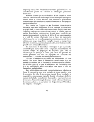 49
empresa já utiliza outro método de custeamento, após verificada a sua
confiabilidade, podem ser extraídas as informações pertinentes
necessárias.
Convém salientar que a não-existência de um sistema de custos
confiável constitui-se em fator complicador extremo para que se possa
atribuir valor às Falhas Internas. Sua inexistência praticamente
impossibilita a aplicabilidade do modelo de mensuração aqui proposto
para Falhas Internas.
Para avaliar os Desperdícios por Transporte (movimentação
interna de materiais), inicialmente, deve-se mensurar o tempo gasto
nesta atividade e, em seguida, apurar os recursos alocados para tanto
(máquinas, equipamentos e operadores). Assim, os salários, encargos
sociais, depreciações, combustíveis e demais fatores envolvidos no
transporte dos materiais no interior da fábrica devem ser computados,
e o total do período relacionado com as bases de mensuração
selecionadas. Se esse pessoal e equipamentos de transportes não forem
utilizados em tempo integral (por exemplo, somente no transporte de
lote com, no mínimo, determinada quantidade), acarretará ociosidade,
gerando outra forma de Desperdício.
Na mensuração do Desperdício com Espera ou por Ociosidade,
constituído pela capacidade ociosa e originado principalmente por
elevados tempos de preparação de máquinas, pela falta de
sincronização da produção e, ainda, por falhas não previstas no
sistema produtivo, este deve ser segregado em Ociosidade dos
trabalhadores e Ociosidade das instalações ou máquinas.
No caso da Ociosidade relacionada aos trabalhadores, ao visar
atribuir valor a essa forma de Desperdício, primeiramente deve ser
anotado o tempo em que os funcionários permanecem sem trabalhar.
Em seguida, apura-se o valor do salário/hora dos funcionários, que
deve ser multiplicado pelo tempo ocioso para apurar o valor do
Desperdício por Ociosidade.
Para a Ociosidade relacionada com as instalações e máquinas, a
forma de mensurá-la passa pela anotação do tempo parado e pela
determinação do valor da depreciação mensal dessas instalações e
maquinários. A depreciação mensal é dividida pelo número de horas
mensais trabalhadas normalmente, fornecendo o valor por hora de
depreciação. Pela multiplicação do tempo parado pelo valor horário da
depreciação, obtém-se o equivalente em Desperdício por Ociosidade
das máquinas e instalações.
 