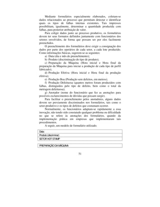51
Mediante formulários especialmente elaborados, coletam-se
dados relacionados ao processo que permitam detectar e identificar
quais os tipos de falhas internas existentes. Tais impressos
possibilitam, igualmente, determinar a quantidade produzida com
falhas, para posterior atribuição de valor.
Para coligir dados junto ao processo produtivo, os formulários
devem ter seus formatos definidos juntamente com funcionários dos
setores envolvidos, de forma que possam ser por eles facilmente
preenchidos.
O preenchimento dos formulários deve exigir a consignação dos
dados por parte dos operários de cada setor, a cada lote produzido.
Como informações básicas, sugerem-se as seguintes:
a) Data (dia e mês do preenchimento);
b) Produto (discriminação do tipo de produto);
c) Preparação da Máquina (Hora inicial e Hora final da
preparação da Máquina para iniciar a produção de cada tipo de perfil
fabricado);
d) Produção Efetiva (Hora inicial e Hora final da produção
efetiva);
e) Produção Boa (Produção sem defeitos, em metros);
f) Produção Defeituosa (quantos metros foram produzidos com
falhas, distinguidos pelo tipo de defeito, bem como o total da
metragem defeituosa);
g) Anotador (nome do funcionário que fez as anotações para
possíveis esclarecimentos de dúvidas que possam surgir).
Para facilitar o preenchimento pelos anotadores, alguns dados
devem ser previamente discriminados nos formulários, tais como o
setor produtivo e os tipos de defeitos que costumam ocorrer.
Normalmente, os funcionários adaptam-se rapidamente a essa
inovação, não tendo sido constatado qualquer problema ou dificuldade
no que se refere às anotações dos formulários, quando da
implementação prática em empresas que implementaram tais
procedimentos.
A seguir, um modelo de formulário utilizado.
Data:
Produto(discriminar)
SETORHOTSTAMP
PREPARAÇÃODAMÁQUINA
 