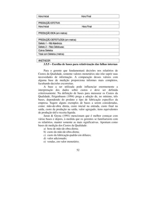 52
HoraInicial HoraFinal
PRODUÇÃOEFETIVA
HoraInicial HoraFinal
PRODUÇÃOBOA(emmetros)
PRODUÇÃODEFEITUOSA(emmetros)
Defeito1–MáAderência
Defeito2–RoloDefeituoso
OutrosDefeitos
Total comDefeitos(metros)
ANOTADOR
 ± (VFROKD GH EDVHV SDUD UHODWLYL]DomR GDV IDOKDV LQWHUQDV
Para o gerente que fundamentará decisões nos relatórios de
Custos da Qualidade, somente valores monetários não irão suprir suas
necessidades de informação. A comparação desses valores com
alguma base de medição proporciona informes mais completos,
facultando decisões escorreitas.
A base a ser utilizada pode influenciar enormemente a
interpretação dos dados sobre custos e deve ser definida
criteriosamente. Na definição de bases para mensurar os Custos da
Qualidade, Feigenbaum (1994) prega a adoção de, no mínimo, três
bases, dependendo do produto e tipo de fabricação específico da
empresa. Sugere alguns exemplos de bases a serem consideradas,
como: mão-de-obra direta, custo inicial na entrada, custo final na
saída, custo da produção na saída, valor agregado, itens equivalentes
de produção útil e receita líquida.
Juran  Gryna (1991) mencionam que é melhor começar com
várias bases e depois, à medida que os gerentes se familiarizem com
os relatórios, manter somente as mais significativas. Apontam como
bases de medição dos Custos da Qualidade:
a) hora de mão-de-obra direta;
b) custo da mão-de-obra direta;
c) custo da fabricação-padrão em dólares;
d) valor adicionado;
e) vendas, em valor monetário;
 