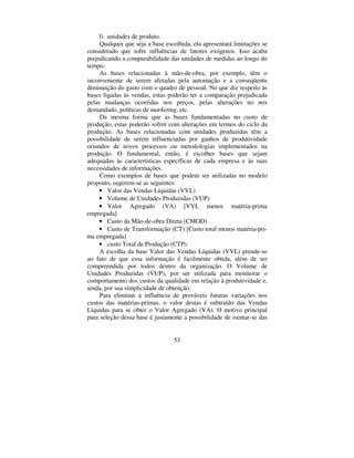 53
f) unidades de produto.
Qualquer que seja a base escolhida, ela apresentará limitações se
considerado que sofre influências de fatores exógenos. Isso acaba
prejudicando a comparabilidade das unidades de medidas ao longo do
tempo.
As bases relacionadas à mão-de-obra, por exemplo, têm o
inconveniente de serem afetadas pela automação e a conseqüente
diminuição do gasto com o quadro de pessoal. No que diz respeito às
bases ligadas às vendas, estas poderão ter a comparação prejudicada
pelas mudanças ocorridas nos preços, pelas alterações no PL[
demandado, políticas de PDUNHWLQJ, etc.
Da mesma forma que as bases fundamentadas no custo de
produção, estas poderão sofrer com alterações em termos do ciclo da
produção. As bases relacionadas com unidades produzidas têm a
possibilidade de serem influenciadas por ganhos de produtividade
oriundos de novos processos ou metodologias implementados na
produção. O fundamental, então, é escolher bases que sejam
adequadas às características específicas de cada empresa e às suas
necessidades de informações.
Como exemplos de bases que podem ser utilizadas no modelo
proposto, sugerem-se as seguintes:
• Valor das Vendas Líquidas (VVL)
• Volume de Unidades Produzidas (VUP)
• Valor Agregado (VA) [VVL menos matéria-prima
empregada]
• Custo da Mão-de-obra Direta (CMOD)
• Custo de Transformação (CT) [Custo total menos matéria-pri-
ma empregada]
• custo Total de Produção (CTP)
A escolha da base Valor das Vendas Líquidas (VVL) prende-se
ao fato de que essa informação é facilmente obtida, além de ser
compreendida por todos dentro da organização. O Volume de
Unidades Produzidas (VUP), por ser utilizada para monitorar o
comportamento dos custos da qualidade em relação à produtividade e,
ainda, por sua simplicidade de obtenção.
Para eliminar a influência de prováveis futuras variações nos
custos das matérias-primas, o valor destas é subtraído das Vendas
Líquidas para se obter o Valor Agregado (VA). O motivo principal
para seleção dessa base é justamente a possibilidade de isentar-se das
 