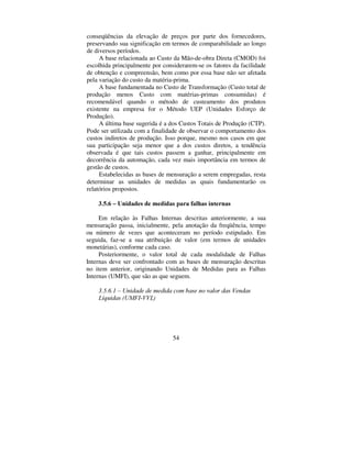 54
conseqüências da elevação de preços por parte dos fornecedores,
preservando sua significação em termos de comparabilidade ao longo
de diversos períodos.
A base relacionada ao Custo da Mão-de-obra Direta (CMOD) foi
escolhida principalmente por considerarem-se os fatores da facilidade
de obtenção e compreensão, bem como por essa base não ser afetada
pela variação do custo da matéria-prima.
A base fundamentada no Custo de Transformação (Custo total de
produção menos Custo com matérias-primas consumidas) é
recomendável quando o método de custeamento dos produtos
existente na empresa for o Método UEP (Unidades Esforço de
Produção).
A última base sugerida é a dos Custos Totais de Produção (CTP).
Pode ser utilizada com a finalidade de observar o comportamento dos
custos indiretos de produção. Isso porque, mesmo nos casos em que
sua participação seja menor que a dos custos diretos, a tendência
observada é que tais custos passem a ganhar, principalmente em
decorrência da automação, cada vez mais importância em termos de
gestão de custos.
Estabelecidas as bases de mensuração a serem empregadas, resta
determinar as unidades de medidas as quais fundamentarão os
relatórios propostos.
 ± 8QLGDGHV GH PHGLGDV SDUD IDOKDV LQWHUQDV
Em relação às Falhas Internas descritas anteriormente, a sua
mensuração passa, inicialmente, pela anotação da freqüência, tempo
ou número de vezes que aconteceram no período estipulado. Em
seguida, faz-se a sua atribuição de valor (em termos de unidades
monetárias), conforme cada caso.
Posteriormente, o valor total de cada modalidade de Falhas
Internas deve ser confrontado com as bases de mensuração descritas
no item anterior, originando Unidades de Medidas para as Falhas
Internas (UMFI), que são as que seguem.
 ± 8QLGDGH GH PHGLGD FRP EDVH QR YDORU GDV 9HQGDV
/tTXLGDV 80),99/ 