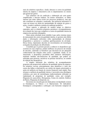 59
Cada empresa deve considerar na definição dos relatórios suas
características ou necessidades informativas. Contudo, no modelo
apresentado, sugerem-se diversos relatórios.
 ± 5(/$7Ï5,2 325 7,32 '( )$/+$ ,17(51$
Este relatório discrimina as várias modalidades de Falhas Internas
detectadas, podendo ser utilizado como direcionador das ações
corretivas que devam ser priorizadas. Demonstra, nos períodos
subseqüentes, a eficácia das medidas de melhoria implementadas.
Em termos de informações nele contidas, têm-se:
a) o valor monetário (em R$) de cada Falha Interna;
b) o valor monetário (em R$) total das Falhas Internas no período;
c) o percentual de participação dos diversos tipos de Falha
Interna, em relação ao total das mesmas no período mensurado; e
d) a evolução em relação a período(s) anterior(es).
Tabela 1 – Relatório por tipo de falha interna
EmpresaESLL
RELATÓRIOTIPODEFALHAINTERNA
Período: Abril Setor: Extrusão
TipodeFalha Valor R$ %dototal dosetor/mês Valor R$ no mês
ant. %mêsant.
- Perfil Oco: 106,29 100,00% 56,22 69,83%
- ForadoPerfil:
- RebaixoTorto:
- Torto:
- RisconoPerfil:
- Outros: 24,29 30,17%
- TOTAIS 106,29 100,00% 80,51 100,00%
 ± 5(/$7Ï5,2 )$/+$6 ,17(51$69$/25 '$6
9(1'$6 /Ë48,'$6
A elaboração deste relatório proporciona a visualização da
significância das Falhas Internas em proporção ao total do
Faturamento Líquido (Vendas Líquidas). Além disso, mostra a
evolução da participação em relação ao(s) mês(meses) anterior(es). A
tabela 2 apresenta o modelo proposto.
 