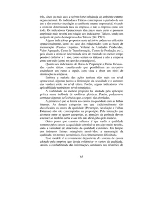 60
Tabela 2 – Relatório falhas internas/valor vendas líquidas
EmpresaESLL
RELATÓRIOFALHASINTERNAS/VENDASLÍQUIDAS
Período: Abril Setor: Extrusão
Valor dasVendasLíquidasnoPeríodoR$: 21.351,33
TipodeFalha Valor R$ %daV.L. /mês %nomêsant.
- Perfil Oco: 106,29 0,50% 0,27%
- ForadoPerfil:
- RebaixoTorto:
- Outros
- TOTAIS 106,29 0,50% 0,27%
 ± 5(/$7Ï5,2 )$/+$6 ,17(51$692/80(
81,'$'(6 352'8=,'$6
Este relatório exibe a quantidade de unidades que apresentaram
algum tipo de Falha Interna, segregando-as por modalidade. Propicia
concluir acerca da incidência da quantidade de peças/unidades
afetadas por Falhas Internas. Este demonstrativo que pode servir para
estimular ou cobrar melhorias nos departamentos produtivos. A tabela
3 ostenta o modelo de relatório sugerido.
Tabela 3 – Relatório Falhas Internas/Volume de Unidades Produzidas
EmpresaESLL
RELATÓRIOFALHASINTERNAS/VOLUMEDEUNIDADESPRODUZIDAS
Período: Abril Setor: Extrusão
Volumetotal produzidonoPeríodo(emmetros): 2.723,00metros
TipodeFalha MetroscomFalhas %dototal domês %nomêsant.
- Perfil Oco: 117,00m 4,30% 2,65%
- ForadoPerfil:
- RebaixoTorto:
- Torto:
- RisconoPerfil:
- Outros
- TOTAIS 117,00m 4,30% 2,65%
 ± 5(/$7Ï5,2 )$/+$6 ,17(51$69$/25
$*5(*$'2
Sua confecção mostra o desempenho das Falhas Internas frente
ao Valor Agregado (Vendas Líquidas menos Matérias-Primas
 