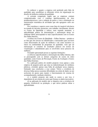 9
b) conhecer o quanto a empresa está perdendo pela falta de
qualidade para sensibilizar os diferentes níveis da organização no
desafio da melhoria contínua da qualidade.
A acirrada competição impõe que as empresas estejam
compromissadas com o contínuo aperfeiçoamento de seus
produtos/processos, com a redução de gastos e com a eliminação ou
minimização sistemática de atividades que não agreguem valor aos
produtos.
Por considerar o aspecto custo como fator de inegável relevância
na tomada de decisões gerenciais, este trabalho, inicialmente, discute
os Custos da Qualidade e enfoca, num segundo momento, a
aplicabilidade prática da determinação e mensuração destes no
ambiente fabril, preocupando-se mais especificamente com os Custos
das Falhas Internas.
A ênfase nos Custos da Qualidade – Falhas Internas – prende-se
ao fato que eles devem ser identificados e mensurados para servirem
como direcionador de ações de melhoria e até como incentivo ao
início ou continuidade de programas de qualidade, visto que tal
mensuração se constitui de resultados práticos em termos de
visualização e entendimento para os envolvidos nesse processo de
melhoria.
O modelo apresentado possui as seguintes limitações:
a) enfocou especificamente a mensuração das falhas internas, não
se preocupando com as demais categorias de custos da (não)
qualidade, como Custos de Prevenção, Custos da Avaliação e Custos
das Falhas Externas;
b) a aplicação prática do modelo proposto visou apenas a uma
empresa de pequeno porte que atua na industrialização de molduras
plásticas, existindo apenas uma linha de produção nessa empresa,
limitando suas conclusões a esse estrato. Talvez a existência de
diversas linhas possa ocasionar dificuldades na coleta de dados ou um
acréscimo de gastos para manter o funcionamento do sistema de
acompanhamento, mediante relatórios;
c) o modelo proposto não mede os custos e, por isso, é
dependente de um sistema de custos que forneça os dados necessários;
d) na aplicação do modelo não se deparou com a existência de
gargalos (ERWWOHQHFN) na produção, o que talvez pudesse afetar a
aplicabilidade.
 