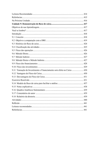 Leituras Recomendadas................................................................................................. 414
Referências..................................................................................................................... 415
Na Próxima Unidade...................................................................................................... 416
Unidade 9: Demonstração do fluxo de caixa............................................................. 417
Objetivos de sua Aprendizagem..................................................................................... 417
Você se lembra?............................................................................................................. 417
Introdução...................................................................................................................... 418
9.1  Conceito.................................................................................................................. 418
9.2  Objetivo e comparação com a DRE........................................................................ 419
9.3  Histórico do fluxo de caixa..................................................................................... 424
9.4  Classificação das atividades.................................................................................... 425
9.5  Fluxo das operações................................................................................................ 426
9.6  Método Direto......................................................................................................... 426
9.7  Método Indireto...................................................................................................... 427
9.8  Método Direto x Método Indireto........................................................................... 427
9.9  Fluxo dos financiamentos....................................................................................... 428
9.10  Fluxo dos investimentos....................................................................................... 429
9.11  Transação de Investimento e Financiamento sem efeito no Caixa....................... 430
9.12  Vantagens do Fluxo de Caixa................................................................................ 430
9.13  Desvantagens do Fluxo de Caixa.......................................................................... 431
Exercício Resolvido....................................................................................................... 431
9.14  Modelo de fluxo de caixa para facilitar a análise.................................................. 437
9.15  Notas explicativas................................................................................................. 438
9.16  Quadros Analíticos Sulementares......................................................................... 439
9.17  Comentários do autor ........................................................................................... 439
9.18  Relatório da diretoria............................................................................................ 439
Atividades...................................................................................................................... 440
Reflexão......................................................................................................................... 441
Leituras recomendadas................................................................................................... 441
Referências..................................................................................................................... 441
 