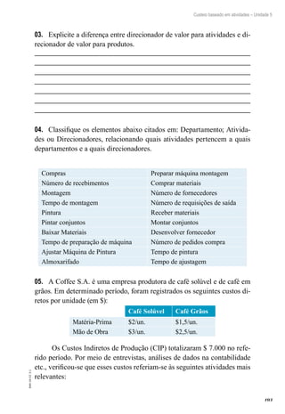 103
EAD-10-CC3.1
Custeio baseado em atividades – Unidade 5
Explicite a diferença entre direcionador de valor para atividades e di-03.	
recionador de valor para produtos.
Classifique os elementos abaixo citados em: Departamento; Ativida-04.	
des ou Direcionadores, relacionando quais atividades pertencem a quais
departamentos e a quais direcionadores.
Compras Preparar máquina montagem
Número de recebimentos Comprar materiais
Montagem Número de fornecedores
Tempo de montagem Número de requisições de saída
Pintura Receber materiais
Pintar conjuntos Montar conjuntos
Baixar Materiais Desenvolver fornecedor
Tempo de preparação de máquina Número de pedidos compra
Ajustar Máquina de Pintura Tempo de pintura
Almoxarifado Tempo de ajustagem
A Coffee S.A. é uma empresa produtora de café solúvel e de café em05.	
grãos. Em determinado período, foram registrados os seguintes custos di-
retos por unidade (em $):
Café Solúvel Café Grãos
Matéria-Prima $2/un. $1,5/un.
Mão de Obra $3/un. $2,5/un.
Os Custos Indiretos de Produção (CIP) totalizaram $ 7.000 no refe-
rido período. Por meio de entrevistas, análises de dados na contabilidade
etc., verificou-se que esses custos referiam-se às seguintes atividades mais
relevantes:
 
