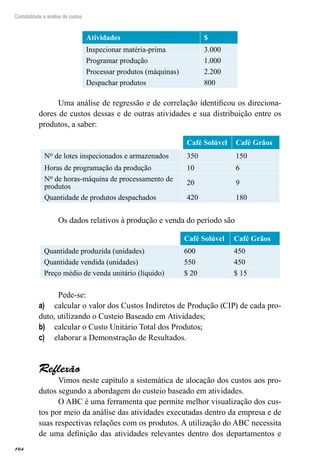 104
Contabilidade e análise de custos
Atividades $
Inspecionar matéria-prima 3.000
Programar produção 1.000
Processar produtos (máquinas) 2.200
Despachar produtos 800
Uma análise de regressão e de correlação identificou os direciona-
dores de custos dessas e de outras atividades e sua distribuição entre os
produtos, a saber:
Café Solúvel Café Grãos
No de lotes inspecionados e armazenados 350 150
Horas de programação da produção 10 6
No de horas-máquina de processamento de
produtos
20 9
Quantidade de produtos despachados 420 180
Os dados relativos à produção e venda do período são
Café Solúvel Café Grãos
Quantidade produzida (unidades) 600 450
Quantidade vendida (unidades) 550 450
Preço médio de venda unitário (líquido) $ 20 $ 15
Pede-se:
calcular o valor dos Custos Indiretos de Produção (CIP) de cada pro-a)	
duto, utilizando o Custeio Baseado em Atividades;
calcular o Custo Unitário Total dos Produtos;b)	
elaborar a Demonstração de Resultados.c)	
Reflexão
Vimos neste capítulo a sistemática de alocação dos custos aos pro-
dutos segundo a abordagem do custeio baseado em atividades.
O ABC é uma ferramenta que permite melhor visualização dos cus-
tos por meio da análise das atividades executadas dentro da empresa e de
suas respectivas relações com os produtos. A utilização do ABC necessita
de uma definição das atividades relevantes dentro dos departamentos e
 