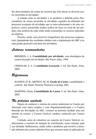 105
EAD-10-CC3.1
Custeio baseado em atividades – Unidade 5
dos direcionadores de custos de recursos que irão alocar os diversos cus-
tos incorridos às atividades.
A relação entre as atividades e os produtos é definida pelos dire-
cionadores de custos incorridos às atividades seguidos da definição dos
processos (conjunto de atividades que se inter-relacionam) e de seus res-
pectivos custos, permitindo melhor análise do lucro ou custo de um pro-
duto, mas também de onde estão sendo consumidos os recursos aplicados
na empresa.
Permite, ainda, uma possível reengenharia dos processos empresa-
riais, dependendo dos resultados obtidos com a implantação do ABC e/ou
uma gestão gerencial com base nas atividades.
Leituras recomendadas
BRIMSON, J. A. Contabilidade por atividades: uma abordagem do
custeio baseado em atividades. São Paulo: Atlas, 1996.
CREPALDI, S. A. Contabilidade Gerencial. 3. Ed. São Paulo: Atlas,
2004.
Referências
HANSEN, D. R.; MOWEN, M. M. Gestão de Custos: contabilidade e
controle. São Paulo: Pioneira Thomson Learning, 2001.
MARTINS, Eliseu. Contabilidade de Custos. 9. ed. São Paulo: Atlas,
2003.
Na próxima unidade
Depois de conhecer o sistema de custeio tradicional ou Custeio por
Absorção com rateio simples e com Departamentalização e o Custeio
Baseado em Atividades ou ABC, veremos na próxima unidade mais um
método de custeio, o Custeio Variável, também conhecido por Custeio
Direto.
Contudo, antes de entrarmos no conceito do Custeio Variável, co-
nheceremos o conceito de margem de contribuição, como calcular, qual
sua utilidade. Refletiremos, ainda, sobre o problema que envolve a aloca-
ção arbitrária dos custos indiretos fixos que ocorrem tanto na aplicação do
 