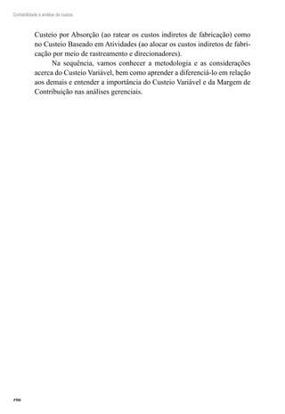 106
Contabilidade e análise de custos
Custeio por Absorção (ao ratear os custos indiretos de fabricação) como
no Custeio Baseado em Atividades (ao alocar os custos indiretos de fabri-
cação por meio de rastreamento e direcionadores).
Na sequência, vamos conhecer a metodologia e as considerações
acerca do Custeio Variável, bem como aprender a diferenciá-lo em relação
aos demais e entender a importância do Custeio Variável e da Margem de
Contribuição nas análises gerenciais.
 