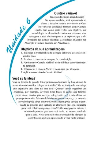 Unidade6
Custeio variável
Processo de ensino-aprendizagem
Na quinta unidade, será apresentado ao
aluno o terceiro sistema de custeio, o Cus-
teio Variável, conhecido também como Custeio
Direto, bem como serão vistos seu objetivo, sua
metodologia de alocação de custos aos produtos, suas
vantagens e suas desvantagens e os aspectos que o di-
ferenciam dos demais sistemas já estudados (Custeio por
Absorção e Custeio Baseado em Atividades).
Objetivos de sua aprendizagem
Entender a problemática da alocação arbitrária dos custos in-1.	
diretos fixos.
Explicar o conceito de margem de contribuição.2.	
Apresentar o Custeio Variável e sua utilidade como ferramen-3.	
ta gerencial.
Diferenciar o Custeio Variável do custeio por absorção.4.	
Aplicar o conceito do Custeio Variável.5.	
Você se lembra?
Você se lembra de quando foi organizado o churrasco de final de ano da
turma da escola ou dos colegas de trabalho? Ou se lembra de um colega
que organizou uma festa na casa dele? Quando vamos organizar um
churrasco, por exemplo, devemos listar todos os gastos que teremos
(como carne, carvão, pão, cerveja, refrigerante etc.) e estabelecer um
preço pelo convite. Mesmo definidos os gastos e o preço da entrada,
você ainda pode obter um prejuízo nesta festa: pode ser que a quan-
tidade de pessoas que venham ao churrasco não seja suficiente
para você cobrir seus gastos, certo? Então você precisa estimar o
mínimo de pessoas para que você tenha, ao menos, resultado
igual a zero. Neste contexto entra o conceito de Margem de
Contribuição, que será apresentado a você nesta unidade.
 